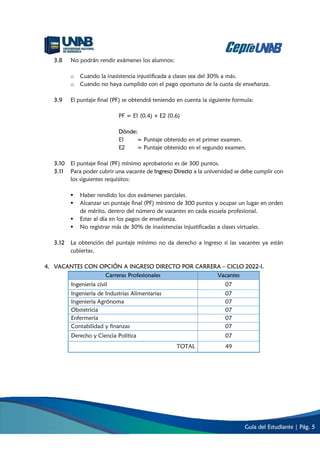 Guía del Estudiante | Pág. 5
3.8 No podrán rendir exámenes los alumnos:
o Cuando la inasistencia injustificada a clases sea del 30% a más.
o Cuando no haya cumplido con el pago oportuno de la cuota de enseñanza.
3.9 El puntaje final (PF) se obtendrá teniendo en cuenta la siguiente formula:
PF = E1 (0.4) + E2 (0.6)
Dónde:
E1 = Puntaje obtenido en el primer examen.
E2 = Puntaje obtenido en el segundo examen.
3.10 El puntaje final (PF) mínimo aprobatorio es de 300 puntos.
3.11 Para poder cubrir una vacante de Ingreso Directo a la universidad se debe cumplir con
los siguientes requisitos:
 Haber rendido los dos exámenes parciales.
 Alcanzar un puntaje final (PF) mínimo de 300 puntos y ocupar un lugar en orden
de mérito, dentro del número de vacantes en cada escuela profesional.
 Estar al día en los pagos de enseñanza.
 No registrar más de 30% de inasistencias injustificadas a clases virtuales.
3.12 La obtención del puntaje mínimo no da derecho a ingreso si las vacantes ya están
cubiertas.
4. VACANTES CON OPCIÓN A INGRESO DIRECTO POR CARRERA – CICLO 2022-I.
Carreras Profesionales Vacantes
Ingeniería civil 07
Ingeniería de Industrias Alimentarias 07
Ingeniería Agrónoma 07
Obstetricia 07
Enfermería 07
Contabilidad y finanzas 07
Derecho y Ciencia Política 07
TOTAL 49
 
