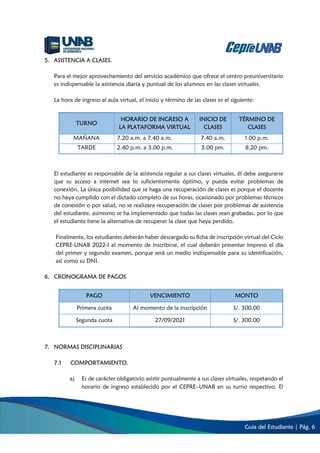 Guía del Estudiante | Pág. 6
5. ASISTENCIA A CLASES.
Para el mejor aprovechamiento del servicio académico que ofrece el centro preuniversitario
es indispensable la asistencia diaria y puntual de los alumnos en las clases virtuales.
La hora de ingreso al aula virtual, el inicio y término de las clases es el siguiente:
TURNO
HORARIO DE INGRESO A
LA PLATAFORMA VIRTUAL
INICIO DE
CLASES
TÉRMINO DE
CLASES
MAÑANA 7.20 a.m. a 7.40 a.m. 7.40 a.m. 1.00 p.m.
TARDE 2.40 p.m. a 3.00 p.m. 3.00 pm. 8.20 pm.
El estudiante es responsable de la asistencia regular a sus clases virtuales, él debe asegurarse
que su acceso a internet sea lo suficientemente óptimo, y pueda evitar problemas de
conexión. La única posibilidad que se haga una recuperación de clases es porque el docente
no haya cumplido con el dictado completo de sus horas, ocasionado por problemas técnicos
de conexión o por salud, no se realizara recuperación de clases por problemas de asistencia
del estudiante, asimismo se ha implementado que todas las clases sean grabadas, por lo que
el estudiante tiene la alternativa de recuperar la clase que haya perdido.
Finalmente, los estudiantes deberán haber descargado su ficha de inscripción virtual del Ciclo
CEPRE-UNAB 2022-I al momento de inscribirse, el cual deberán presentar impreso el día
del primer y segundo examen, porque será un medio indispensable para su identificación,
así como su DNI.
6. CRONOGRAMA DE PAGOS
PAGO VENCIMIENTO MONTO
Primera cuota Al momento de la inscripción S/. 300.00
Segunda cuota 27/09/2021 S/. 300.00
7. NORMAS DISCIPLINARIAS
7.1 COMPORTAMIENTO.
a) Es de carácter obligatorio asistir puntualmente a sus clases virtuales, respetando el
horario de ingreso establecido por el CEPREUNAB en su turno respectivo. El
 