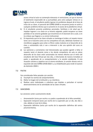 Guía del Estudiante | Pág. 7
acceso virtual al aula no contempla tolerancia ni restricciones, así que el alumno
el totalmente responsable de su puntualidad, pero ante cualquier retraso en su
ingreso al aula, el estudiante podría ingresar sin problemas después de la hora de
inicio de sus clases, el personal del CEPRE-UNAB se encuentra presto en asistir a
cualquier problema técnico que se presente en el acceso de la plataforma virtual.
b) Si el estudiante presenta problemas personales, familiares o de salud que le
impidan ingresar a sus clases en su horario asignado, podrá recuperar sus clases
perdidas en las sesiones grabadas que encontrara en el classroom de su aula, o en
los enlaces que llegaran a su correo institucional.
c) Es importante que en las clases virtuales se mantenga el orden y el respeto mutuo
tanto con el docente como con los compañeros de aula, debiendo mantener sus
micrófonos apagados para evitar se filtren ruidos molestos en el desarrollo de la
clase, y activándolo solo si van a intervenir o dar una opinión del curso en
cuestión.
d) Las opiniones y comentarios mal intencionados que puedan agredir o faltar el
respecto tanto al docente como a los demás compañeros de aula en pleno
desarrollo de las clases serán sancionados de manera efectiva con el retiro del
estudiante del Aula Virtual por dos días, e informando de manera inmediata al
padre o apoderado de su comportamiento y la sanción establecida. Si esta
situación volviera a repetirse con el mismo estudiante, la sanción directa seria la
expulsión del ciclo CEPRE-UNAB 2022-I, y su inhabilitación para rendir el examen
de Admisión 2022-I.
7.2 FALTAS
Son consideradas faltas penadas con sanción:
a) Incumplir las normas de comportamiento.
b) Dañar la imagen de la institución y sus miembros.
c) Realizar actos individuales o colectivos que impidan o perturben el normal
desenvolvimiento de las actividades de las clases virtuales.
7.3 SANCIONES.
Las sanciones varían sucesivamente desde:
o Amonestación (aviso por escrito a su padre o apoderado de la falta cometida).
o Separación temporal (aviso por escrito de la suspensión por un día, dos días o
más, debido al nivel de la falta).
o Separación definitiva (aviso por escrito de la separación definitiva del centro
preuniversitario).
 