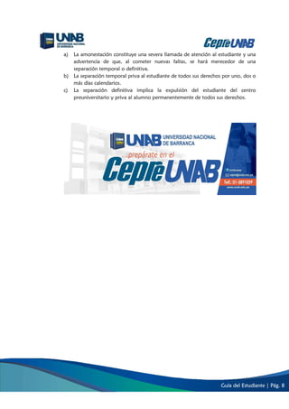Guía del Estudiante | Pág. 8
a) La amonestación constituye una severa llamada de atención al estudiante y una
advertencia de que, al cometer nuevas faltas, se hará merecedor de una
separación temporal o definitiva.
b) La separación temporal priva al estudiante de todos sus derechos por uno, dos o
más días calendarios.
c) La separación definitiva implica la expulsión del estudiante del centro
preuniversitario y priva al alumno permanentemente de todos sus derechos.
 