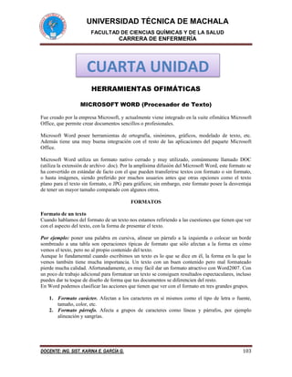 UNIVERSIDAD TÉCNICA DE MACHALA 
FACULTAD DE CIENCIAS QUÍMICAS Y DE LA SALUD 
CARRERA DE ENFERMERÍA 
DOCENTE: ING. SIST. KARINA E. GARCÍA G. 103 
HERRAMIENTAS OFIMÁTICAS 
MICROSOFT WORD (Procesador de Texto) 
Fue creado por la empresa Microsoft, y actualmente viene integrado en la suite ofimática Microsoft Office, que permite crear documentos sencillos o profesionales. 
Microsoft Word posee herramientas de ortografía, sinónimos, gráficos, modelado de texto, etc. Además tiene una muy buena integración con el resto de las aplicaciones del paquete Microsoft Office. 
Microsoft Word utiliza un formato nativo cerrado y muy utilizado, comúnmente llamado DOC (utiliza la extensión de archivo .doc). Por la amplísima difusión del Microsoft Word, este formato se ha convertido en estándar de facto con el que pueden transferirse textos con formato o sin formato, o hasta imágenes, siendo preferido por muchos usuarios antes que otras opciones como el texto plano para el texto sin formato, o JPG para gráficos; sin embargo, este formato posee la desventaja de tener un mayor tamaño comparado con algunos otros. 
FORMATOS 
Formato de un texto 
Cuando hablamos del formato de un texto nos estamos refiriendo a las cuestiones que tienen que ver con el aspecto del texto, con la forma de presentar el texto. 
Por ejemplo: poner una palabra en cursiva, alinear un párrafo a la izquierda o colocar un borde sombreado a una tabla son operaciones típicas de formato que sólo afectan a la forma en cómo vemos el texto, pero no al propio contenido del texto. 
Aunque lo fundamental cuando escribimos un texto es lo que se dice en él, la forma en la que lo vemos también tiene mucha importancia. Un texto con un buen contenido pero mal formateado pierde mucha calidad. Afortunadamente, es muy fácil dar un formato atractivo con Word2007. Con un poco de trabajo adicional para formatear un texto se consiguen resultados espectaculares, incluso puedes dar tu toque de diseño de forma que tus documentos se diferencien del resto. 
En Word podemos clasificar las acciones que tienen que ver con el formato en tres grandes grupos. 
1. Formato carácter. Afectan a los caracteres en sí mismos como el tipo de letra o fuente, tamaño, color, etc. 
2. Formato párrafo. Afecta a grupos de caracteres como líneas y párrafos, por ejemplo alineación y sangrías. 
CUARTA UNIDAD  