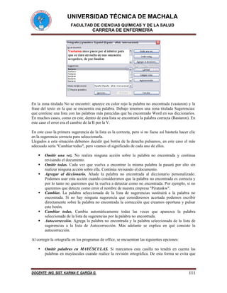 UNIVERSIDAD TÉCNICA DE MACHALA 
FACULTAD DE CIENCIAS QUÍMICAS Y DE LA SALUD 
CARRERA DE ENFERMERÍA 
DOCENTE: ING. SIST. KARINA E. GARCÍA G. 111 
En la zona titulada No se encontró: aparece en color rojo la palabra no encontrada (vastaron) y la frase del texto en la que se encuentra esa palabra. Debajo tenemos una zona titulada Sugerencias: que contiene una lista con las palabras más parecidas que ha encontrado Word en sus diccionarios. En muchos casos, como en este, dentro de esta lista se encontrará la palabra correcta (Bastaron). En este caso el error era el cambio de la B por la V. 
En este caso la primera sugerencia de la lista es la correcta, pero si no fuese así bastaría hacer clic en la sugerencia correcta para seleccionarla. 
Llegados a esta situación debemos decidir qué botón de la derecha pulsamos, en este caso el más adecuado sería "Cambiar todas", pero veamos el significado de cada uno de ellos. 
 Omitir una vez. No realiza ninguna acción sobre la palabra no encontrada y continua revisando el documento. 
 Omitir todas. Cada vez que vuelva a encontrar la misma palabra la pasará por alto sin realizar ninguna acción sobre ella. Continúa revisando el documento. 
 Agregar al diccionario. Añade la palabra no encontrada al diccionario personalizado. Podemos usar esta acción cuando consideremos que la palabra no encontrada es correcta y por lo tanto no queremos que la vuelva a detectar como no encontrada. Por ejemplo, si no queremos que detecte como error el nombre de nuestra empresa "Pirataskw". 
 Cambiar. La palabra seleccionada de la lista de sugerencias sustituirá a la palabra no encontrada. Si no hay ninguna sugerencia que consideremos acertada podemos escribir directamente sobre la palabra no encontrada la corrección que creamos oportuna y pulsar este botón. 
 Cambiar todas. Cambia automáticamente todas las veces que aparezca la palabra seleccionada de la lista de sugerencias por la palabra no encontrada. 
 Autocorrección. Agrega la palabra no encontrada y la palabra seleccionada de la lista de sugerencias a la lista de Autocorrección. Más adelante se explica en qué consiste la autocorrección. 
Al corregir la ortografía en los programas de office, se encuentran las siguientes opciones: 
 Omitir palabras en MAYÚSCULAS. Si marcamos esta casilla no tendrá en cuenta las palabras en mayúsculas cuando realice la revisión ortográfica. De esta forma se evita que  