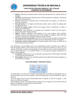 UNIVERSIDAD TÉCNICA DE MACHALA 
FACULTAD DE CIENCIAS QUÍMICAS Y DE LA SALUD 
CARRERA DE ENFERMERÍA 
DOCENTE: ING. SIST. KARINA E. GARCÍA G. 116 
 Inferior: indicaremos la distancia entre la última línea del documento y el borde inferior de la página. 
 Izquierdo: introduciremos la distancia entre el borde izquierdo de la página y el principio de las líneas del documento. 
 Derecho: indicaremos la distancia entre el borde derecho de la página y el final de las líneas del documento. 
 Encuadernación. Es un espacio adicional para cuando vamos a utilizar las páginas para encuadernar un libro. 
 Posición del margen interno. Posición del margen interno, normalmente se refiere al margen de encuadernación. 
 Orientación. Aquí indicamos si la página tiene orientación vertical (la más usual) o horizontal (también llamada apaisada). 
 Páginas. Podemos establecer varias páginas, en ese caso tenemos varias opciones: Márgenes simétricos, Dos páginas por hoja o Libro plegado. Al establecer cada una de estas opciones la vista previa te mostrará claramente en que consisten. 
 En la parte derecha de la pantalla. Tenemos la Vista previa que nos dará una idea bastante aproximada de cómo afectan los cambios que hemos introducido al diseño de la página. 
 Si pulsamos el botón Predeterminar, Los valores actuales serán los que se utilicen en los nuevos documentos que creemos. 
Los encabezados y pies de página son un texto, generalmente de una o dos líneas, que se repite en todas las páginas, donde se suele indicar cosas como el título del documento, el autor, etc. Los veremos con detalle en el punto correspondiente de esta unidad. Si vamos a utilizar encabezados o pies de página deberemos ir a la pestaña Diseño y en ese cuadro de diálogo rellenaremos los campos correspondientes: 
 Encabezado: indicaremos los cm. que deseamos que haya entre el borde superior del papel y la primera línea del encabezado. 
 Pie de página: diremos los cm. que deben quedar entre la última línea del pie de página y el borde inferior de la página. 
ENCABEZADOS Y PIES DE PÁGINA 
Un encabezado es un texto que se insertará automáticamente al principio de cada página. Esto es útil para escribir textos como, por ejemplo, el título del trabajo que se está escribiendo, el autor, la fecha, etc. 
El pie de página tiene la misma funcionalidad, pero se imprime al final de la página, y suele contener los números de página. 
Para modificarlos vamos a la pestaña Insertar y hacemos clic en alguno de los dos botones (Pie de página o Encabezado) y seleccionamos la opción Editar. 
Se mostrará una nueva pestaña:  