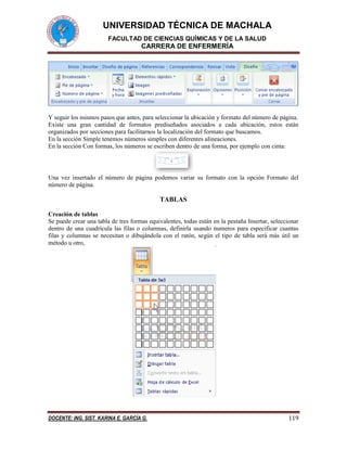UNIVERSIDAD TÉCNICA DE MACHALA 
FACULTAD DE CIENCIAS QUÍMICAS Y DE LA SALUD 
CARRERA DE ENFERMERÍA 
DOCENTE: ING. SIST. KARINA E. GARCÍA G. 119 
Y seguir los mismos pasos que antes, para seleccionar la ubicación y formato del número de página. 
Existe una gran cantidad de formatos prediseñados asociados a cada ubicación, estos están 
organizados por secciones para facilitarnos la localización del formato que buscamos. 
En la sección Simple tenemos números simples con diferentes alineaciones. 
En la sección Con formas, los números se escriben dentro de una forma, por ejemplo con cinta: 
Una vez insertado el número de página podemos variar su formato con la opción Formato del 
número de página. 
TABLAS 
Creación de tablas 
Se puede crear una tabla de tres formas equivalentes, todas están en la pestaña Insertar, seleccionar 
dentro de una cuadrícula las filas o columnas, definirla usando numeros para especificar cuantas 
filas y columnas se necesitan o dibujándola con el ratón, según el tipo de tabla será más útil un 
método u otro, 
 
