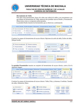 UNIVERSIDAD TÉCNICA DE MACHALA 
FACULTAD DE CIENCIAS QUÍMICAS Y DE LA SALUD 
CARRERA DE ENFERMERÍA 
DOCENTE: ING. SIST. KARINA E. GARCÍA G. 122 
Herramientas de Tabla 
Para abrir éstas herramientas, hacer clic sobre una celda de la tabla y nos encontramos con 
que debajo de Herramientas de Tabla, aparecen dos pestañas nuevas Diseño y Presentación. 
Observemos cómo se componen ambas pestañas. 
La pestaña Diseño muestra las herramientas que se observan a continuación. 
Contiene los grupos de herramientas de acceso directo: Opciones de estilo de tabla, Estilos de tabla, 
Dibujar bordes. 
La pestaña Presentación muestra un conjunto de herramientas de acceso directo, como el de la 
siguiente imagen. 
Contiene los grupos de herramientas de acceso directo: Tabla, Filas y columnas, Combinar, Tamaño 
de celda, Alineación, Datos. 
 