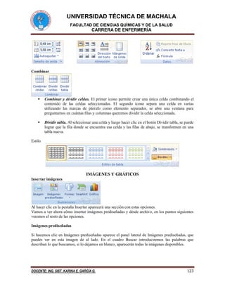 UNIVERSIDAD TÉCNICA DE MACHALA 
FACULTAD DE CIENCIAS QUÍMICAS Y DE LA SALUD 
CARRERA DE ENFERMERÍA 
DOCENTE: ING. SIST. KARINA E. GARCÍA G. 123 
Combinar 
 Combinar y dividir celdas. El primer icono permite crear una única celda combinando el 
contenido de las celdas seleccionadas. El segundo icono separa una celda en varias 
utilizando las marcas de párrafo como elemento separador, se abre una ventana para 
preguntarnos en cuántas filas y columnas queremos dividir la celda seleccionada. 
 Dividir tabla. Al seleccionar una celda y luego hacer clic en el botón Dividir tabla, se puede 
lograr que la fila donde se encuentra esa celda y las filas de abajo, se transformen en una 
tabla nueva. 
Estilo 
IMÁGENES Y GRÁFICOS 
Insertar imágenes 
Al hacer clic en la pestaña Insertar aparecerá una sección con estas opciones. 
Vamos a ver ahora cómo insertar imágenes prediseñadas y desde archivo, en los puntos siguientes 
veremos el resto de las opciones. 
Imágenes prediseñadas 
Si hacemos clic en Imágenes prediseñadas aparece el panel lateral de Imágenes prediseñadas, que 
puedes ver en esta imagen de al lado. En el cuadro Buscar introduciremos las palabras que 
describan lo que buscamos, si lo dejamos en blanco, aparecerán todas la imágenes disponibles. 
 