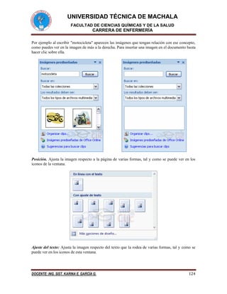 UNIVERSIDAD TÉCNICA DE MACHALA 
FACULTAD DE CIENCIAS QUÍMICAS Y DE LA SALUD 
CARRERA DE ENFERMERÍA 
DOCENTE: ING. SIST. KARINA E. GARCÍA G. 124 
Por ejemplo al escribir "motocicleta" aparecen las imágenes que tengan relación con ese concepto, 
como puedes ver en la imagen de más a la derecha. Para insertar una imagen en el documento basta 
hacer clic sobre ella. 
Posición. Ajusta la imagen respecto a la página de varias formas, tal y como se puede ver en los 
iconos de la ventana. 
Ajuste del texto: Ajusta la imagen respecto del texto que la rodea de varias formas, tal y como se 
puede ver en los iconos de esta ventana. 
 