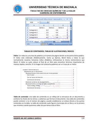 UNIVERSIDAD TÉCNICA DE MACHALA 
FACULTAD DE CIENCIAS QUÍMICAS Y DE LA SALUD 
CARRERA DE ENFERMERÍA 
DOCENTE: ING. SIST. KARINA E. GARCÍA G. 128 
TABLAS DE CONTENIDOS, TABLAS DE ILUSTRACIONES, ÍNDICES 
Índice: Un índice es una lista de palabras y el número de página donde se encuentra dicha palabra. 
El índice está ordenado alfabéticamente. Como ya dijimos, Word llama a índice lo que 
normalmente nosotros llamamos índice alfabético, Utilizaremos la misma nomenclatura que 
Word. El índice se suele colocar al final de un libro para encontrar términos importantes de 
manera rápida y sencilla. En la imagen de la derecha podemos ver un trozo de un índice. 
Tabla de contenido: Una tabla de contenido es un reflejo de la estructura de un documento y 
contiene los títulos de los temas y subtemas que forman el documento. Una tabla de contenidos 
puede contener o no el número de página y puede establecerse un enlace directo a los puntos 
contenidos en la tabla. La tabla de contenido suele figurar al principio de un libro y es lo primero 
que miramos cuando queremos saber de que temas trata el libro. 
 