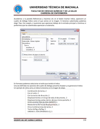 UNIVERSIDAD TÉCNICA DE MACHALA 
FACULTAD DE CIENCIAS QUÍMICAS Y DE LA SALUD 
CARRERA DE ENFERMERÍA 
DOCENTE: ING. SIST. KARINA E. GARCÍA G. 130 
Accedemos a la pestaña Referencias y hacemos clic en el botón Insertar índice, aparecerá un 
cuadro de diálogo Índice como el que vemos en la imagen. Si tenemos subentradas podemos 
elegir Tipo, Con sangría, si queremos que aparezcan debajo de la entrada principal o Continuo si 
preferimos que las subentradas aparezcan a la derecha. 
En formatos podemos seleccionar el estilo que tendrá el índice. 
Una vez definidas las opciones del cuadro de diálogo pulsamos Aceptar y se generará el índice. 
Un ejemplo de cómo sería un índice lo tenemos en la imagen de abajo. 
 