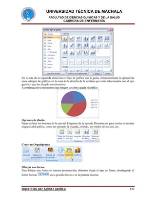 UNIVERSIDAD TÉCNICA DE MACHALA 
FACULTAD DE CIENCIAS QUÍMICAS Y DE LA SALUD 
CARRERA DE ENFERMERÍA 
DOCENTE: ING. SIST. KARINA E. GARCÍA G. 139 
En la lista de la izquierda selecciona el tipo de gráfico que te gusta, inmediatamente te aparecerán 
unos subtipos de gráficos en la zona de la derecha de la ventana que están relacionados con el tipo 
genérico que has elegido anteriormente. 
A continuación te mostramos una imagen de cómo queda el gráfico: 
Opciones de diseño 
Puede utilizar los botones de la sección Etiquetas de la pestaña Presentación para ocultar o mostrar 
etiquetas del gráfico, como por ejemplo la leyenda, el título, los rótulos de los ejes, etc. 
Crear un Organigrama 
Dibujar una forma 
Para dibujar una forma en nuestra presentación, debemos elegir el tipo de forma, desplegando el 
botón Formas en la pestaña Inicio o en la pestaña Insertar: 
 
