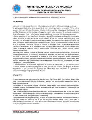 UNIVERSIDAD TÉCNICA DE MACHALA 
FACULTAD DE CIENCIAS QUÍMICAS Y DE LA SALUD 
CARRERA DE ENFERMERÍA 
DOCENTE: ING. SIST. KARINA E. GARCÍA G. 145 
2.- Antivirus completo.- está en capacidad de reconocer algunos tipos de virus. 
MS-Windows 
Las mayores incidencias se dan en el sistema operativo Windows debido, entre otras causas, a: 
Su gran popularidad, como sistema operativo, entre los computadores personales, PC. Se estima que, en 2007, un 90% de ellos usaba Windows.[cita requerida] Esta popularidad basada en la facilidad de uso sin conocimiento previo alguno, motiva a los creadores de software malicioso a desarrollar nuevos virus; y así, al atacar sus puntos débiles, aumentar el impacto que generan. 
Falta de seguridad en esta plataforma (situación a la que Microsoft está dando en los últimos años mayor prioridad e importancia que en el pasado). Al ser un sistema tradicionalmente muy permisivo con la instalación de programas ajenos a éste, sin requerir ninguna autentificación por parte del usuario o pedirle algún permiso especial para ello en los sistemas más antiguos. A partir de la inclusión del Control de Cuentas de Usuario en Windows Vista y en adelante (y siempre y cuando no se desactive) se ha solucionado este problema, ya que se puede usar la configuración clásica de Linux de tener un usuario administrador protegido, pero a diario usar un Usuario estándar sin permisos. 
Software como Internet Explorer y Outlook Express, desarrollados por Microsoft e incluidos de forma predeterminada en las últimas versiones de Windows, son conocidos por ser vulnerables a los virus ya que éstos aprovechan la ventaja de que dichos programas están fuertemente integrados en el sistema operativo dando acceso completo, y prácticamente sin restricciones, a los archivos del sistema. Un ejemplo famoso de este tipo es el virus ILOVEYOU, creado en el año 2000 y propagado a través de Outlook. 
La escasa formación de un número importante de usuarios de este sistema, lo que provoca que no se tomen medidas preventivas por parte de estos, ya que este sistema está dirigido de manera mayoritaria a los usuarios no expertos en informática. Esta situación es aprovechada constantemente por los programadores de virus. 
Linux y otros 
En otros sistemas operativos como las distribuciones GNU/Linux, BSD, OpenSolaris, Solaris, Mac OS X y otros basados en Unix las incidencias y ataques son prácticamente inexistentes. Esto se debe principalmente a: 
Los usuarios de este tipo de Sistemas Operativos suelen poseer conocimientos mucho mayores a los de los usuarios comunes de sistemas Windows por lo que están más alerta y saben mejor qué evitar y qué es seguro. 
Estos Sistemas Operativos cuentan con una cuota de uso mucho menor, por lo que son menos interesantes a la hora de llevar a cabo ataques de pishing o similares cuyo principal objetivo es el de robar información, por ejemplo para Data mining. 
Tradicionalmente los programadores y usuarios de sistemas basados en Unix han considerado la seguridad como una prioridad por lo que hay mayores medidas frente a virus, tales como la necesidad de autenticación por parte del usuario como administrador o root para poder instalar cualquier programa adicional al sistema.  
