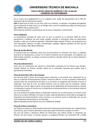 UNIVERSIDAD TÉCNICA DE MACHALA 
FACULTAD DE CIENCIAS QUÍMICAS Y DE LA SALUD 
CARRERA DE ENFERMERÍA 
DOCENTE: ING. SIST. KARINA E. GARCÍA G. 148 
de un nuevo virus peligrosísimo") y, en cualquier caso, tratan de aprovecharse de la falta de experiencia de los internautas novatos. 
Joke: Al igual que los hoax, no son virus, pero son molestos, un ejemplo: una página pornográfica que se mueve de un lado a otro, y si se le llega a dar a cerrar es posible que salga una ventana que diga: OMFG!! No se puede cerrar!. 
Otros tipos por distintas caracterísitcas son los que se relacionan a continuación: 
Virus residentes 
La característica principal de estos virus es que se ocultan en la memoria RAM de forma permanente o residente. De este modo, pueden controlar e interceptar todas las operaciones llevadas a cabo por el sistema operativo, infectando todos aquellos ficheros y/o programas que sean ejecutados, abiertos, cerrados, renombrados, copiados. Algunos ejemplos de este tipo de virus son: Randex, CMJ, Meve, MrKlunky. 
Virus de acción directa 
Al contrario que los residentes, estos virus no permanecen en memoria. Por tanto, su objetivo prioritario es reproducirse y actuar en el mismo momento de ser ejecutados. Al cumplirse una determinada condición, se activan y buscan los ficheros ubicados dentro de su mismo directorio para contagiarlos. 
Virus de sobreescritura 
Estos virus se caracterizan por destruir la información contenida en los ficheros que infectan. Cuando infectan un fichero, escriben dentro de su contenido, haciendo que queden total o parcialmente inservibles. 
Virus de boot (bot_kill) o de arranque 
Los términos boot o sector de arranque hacen referencia a una sección muy importante de un disco o unidad de almacenamiento CD,DVD, memorias USB etc. En ella se guarda la información esencial sobre las características del disco y se encuentra un programa que permite arrancar el ordenador. Este tipo de virus no infecta ficheros, sino los discos que los contienen. Actúan infectando en primer lugar el sector de arranque de los dispositivos de almacenamiento. Cuando un ordenador se pone en marcha con un dispositivo de almacenamiento, el virus de boot infectará a su vez el disco duro. 
Los virus de boot no pueden afectar al ordenador mientras no se intente poner en marcha a éste último con un disco infectado. Por tanto, el mejor modo de defenderse contra ellos es proteger los dispositivos de almacenamiento contra escritura y no arrancar nunca el ordenador con uno de estos dispositivos desconocido en el ordenador. 
Algunos ejemplos de este tipo de virus son: Polyboot.B, AntiEXE. 
Virus de enlace o directorio 
Los ficheros se ubican en determinadas direcciones (compuestas básicamente por unidad de disco y directorio), que el sistema operativo conoce para poder localizarlos y trabajar con ellos. 
Los virus de enlace o directorio alteran las direcciones que indican donde se almacenan los ficheros. De este modo, al intentar ejecutar un programa (fichero con extensión EXE o COM)  