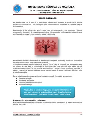 UNIVERSIDAD TÉCNICA DE MACHALA 
FACULTAD DE CIENCIAS QUÍMICAS Y DE LA SALUD 
CARRERA DE ENFERMERÍA 
DOCENTE: ING. SIST. KARINA E. GARCÍA G. 16 
REDES SOCIALES 
La comunicación 2.0 se basa en el intercambio comunicativo mediante la utilización de medios sociales de comunicación. Tiene como principios fundamentales la interacción, la colaboración y la horizontalidad. 
Los usuarios de las aplicaciones web 2.0 usan estas herramientas para crear contenido y formar comunidades sin requerir de conocimientos técnicos. Algunos de los medios sociales más utilizados son facebook, myspace, twitter, youtube, google o wikipedia. 
Las redes sociales son comunidades de personas que comparten intereses y actividades o que están interesadas en mirar los intereses de otras personas. 
Al igual que tenemos nuestra cuadrilla de amigos "físicos" (los de siempre), con las redes sociales en Internet se nos abre la posibilidad de interactuar con otras personas que puede que ni conozcamos en persona. Una red social se va creando por compartición de los mismos intereses, y todos y cada uno de nosotros podemos aportar nuestro granito de arena. Pueden ser abiertas a todo el mundo o cerradas. 
En un principio surgieron para facilitar el contacto personal. Hoy en día se usan como: 
 fuente de prestigio 
 promoción profesional 
 fuente de posicionamiento digital 
 mercado de trabajo 
Redes sociales más conocidas en Internet 
Hay muchísimas redes sociales en Internet en las que podemos tomar parte. Se podría decir que son las más conocidas: 
“Web 2.0 no es una tecnología, sino una actitud. Hablamos de acercar y animar a la participación a través de aplicaciones y servicios abiertos” (Ian Davis, en Talis, Web 2.0 and All That)  
