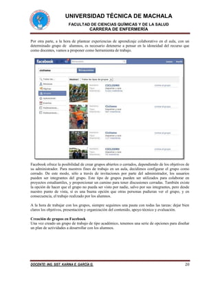 UNIVERSIDAD TÉCNICA DE MACHALA 
FACULTAD DE CIENCIAS QUÍMICAS Y DE LA SALUD 
CARRERA DE ENFERMERÍA 
DOCENTE: ING. SIST. KARINA E. GARCÍA G. 20 
Por otra parte, a la hora de plantear experiencias de aprendizaje colaborativo en el aula, con un determinado grupo de alumnos, es necesario detenerse a pensar en la idoneidad del recurso que como docentes, vamos a proponer como herramienta de trabajo. 
Facebook ofrece la posibilidad de crear grupos abiertos o cerrados, dependiendo de los objetivos de su administrador. Para nuestros fines de trabajo en un aula, decidimos configurar el grupo como cerrado. De este modo, sólo a través de invitaciones por parte del administrador, los usuarios pueden ser integrantes del grupo. Este tipo de grupos pueden ser utilizados para colaborar en proyectos estudiantiles, y proporcionar un camino para tener discusiones cerradas. También existe la opción de hacer que el grupo no pueda ser visto por nadie, salvo por sus integrantes, pero desde nuestro punto de vista, sí es una buena opción que otras personas pudieran ver el grupo, y en consecuencia, el trabajo realizado por los alumnos. 
A la hora de trabajar con los grupos, siempre seguimos una pauta con todas las tareas: dejar bien claros los objetivos, presentación y organización del contenido, apoyo técnico y evaluación. 
Creación de grupos en Facebook 
Una vez creado un grupo de trabajo de tipo académico, tenemos una serie de opciones para diseñar un plan de actividades a desarrollar con los alumnos.  