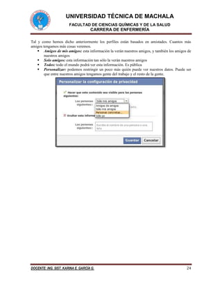 UNIVERSIDAD TÉCNICA DE MACHALA 
FACULTAD DE CIENCIAS QUÍMICAS Y DE LA SALUD 
CARRERA DE ENFERMERÍA 
DOCENTE: ING. SIST. KARINA E. GARCÍA G. 24 
Tal y como hemos dicho anteriormente los perfiles están basados en amistades. Cuantos más amigos tengamos más cosas veremos. 
 Amigos de mis amigos: esta información la verán nuestros amigos, y también los amigos de nuestros amigos 
 Solo amigos: esta información tan sólo la verán nuestros amigos 
 Todos: todo el mundo podrá ver esta información. Es pública 
 Personalizar: podemos restringir un poco más quién puede ver nuestros datos. Puede ser que entre nuestros amigos tengamos gente del trabajo y el resto de la gente. 
 