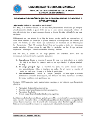 UNIVERSIDAD TÉCNICA DE MACHALA 
FACULTAD DE CIENCIAS QUÍMICAS Y DE LA SALUD 
CARRERA DE ENFERMERÍA 
DOCENTE: ING. SIST. KARINA E. GARCÍA G. 25 
BITÁCORA ELECTRÓNICA (BLOG) CON REQUISITOS DE ACCESO E INTERACTIVIDAD 
¿Qué son las bitácoras electrónicas o web blogs? 
Un blog, o en español bitácora, es un sitio Web periódicamente actualizado que recopila cronológicamente entradas o posts, textos de uno o varios autores, apareciendo primero el post más reciente, pero el autor conserva siempre la libertad de dejar publicado lo que crea pertinente. 
Habitualmente en cada artículo de un blog los lectores pueden escribir sus comentarios y el autor darles respuesta, de forma que es posible establecer un diálogo entre los visitantes y el autor. No obstante, el autor decide que comentarios se mostraran en su bitácora, pues las herramientas Web 2.0 permiten diseñar blogs en los cuales no todos los internautas puedan participar. El uso o tema de cada blog es particular, los hay de tipo personal, empresarial, tecnológico, educativo (llamados edublogs), etcétera. 
Por otro lado, el diseño de los blogs presenta una estructura básica fácil de reconocer, la cual consiste en los siguientes elementos: 
1. Una cabecera. Donde se presenta el nombre del blog y un texto alusivo a la misión del blog o un slogan. La cabecera suele ser un hipervínculo a la página principal del blog. 
2. Un cuerpo principal. Aquí se muestran los posts, los cuales pueden contar con texto, imágenes, video, o interfaces de audio. En el cuerpo se muestra el titulo de cada post, el autor, y la fecha de publicación. 
3. Una columna vertical, lateral al cuerpo principal. En esta región se colocan herramientas adicionales de navegación, una dirección de correo electrónico, un índice de temas, los últimos posts publicados, etc. 
Contreras (2004) determina cuatro características esenciales en las bitácoras como herramienta educativa: 
 Aprendizaje desde múltiples perspectivas. 
 Sinergias para el aprendizaje comunitario y autogestivo. 
 Aprendizaje distribuido. 
 Soporte para el desarrollo de habilidades meta-cognitivas. 
Las bitácoras electrónicas son sistemas gratuitos, accesibles por medio de la red, que comenzaron como proyectos personales debido a su flexibilidad de publicación de contenido y a la capacidad de enlazar diversos recursos o sitios de acuerdo a los intereses del editor. También se pueden elaborar bitácoras colectivas donde los usuarios no necesariamente radican en la misma ciudad. 
 