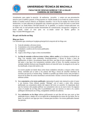 UNIVERSIDAD TÉCNICA DE MACHALA 
FACULTAD DE CIENCIAS QUÍMICAS Y DE LA SALUD 
CARRERA DE ENFERMERÍA 
DOCENTE: ING. SIST. KARINA E. GARCÍA G. 28 
Actualmente, para captar la atención de audiencias juveniles y contar con una presentación atractiva para el público general, el blog muestra un diseño basado en un fondo de colores oscuros, donde se resaltan motivos blancos en brillantes amarillos. Con el fin de resaltar los títulos de las anotaciones, se usan cabeceras en tipografía roja; mientras que para el resto del texto se usan letras en negro en un fondo blanco. Del lado derecho de la pantalla, se localiza la barra adicional con un fondo azul, la cual presenta muchas herramientas de comunicación, navegación e imágenes, el lector puede visitar el sitio para ver su estado actual de diseño gráfico en http://vicente1064.blogspot.com. 
De qué está hecho un blog 
Blogs por fuera 
Los elementos que constituyen la página principal de la mayoría de los blogs son: 
1. Lista de entradas a diversos textos 
2. Comentarios a los textos publicados 
3. Calendario o archivos de los textos publicados 
4. Categorías 
5. Ligas a otros blogs y ligas a sitios recomendados 
1. La lista de entradas a diversos textos (o fotos, videos, audio) es la columna vertebral de un blog. Las entradas están ordenadas cronológicamente y llevan la fecha y hora de publicación, el título y las primeras líneas del texto, una liga al texto completo, el nombre del autor y una liga a los comentarios emitidos sobre el texto. En muchas ocasiones las entradas también incluyen una fotografía alusiva al tema del texto, la categoría en la cual se ha clasificado, el peso del archivo, etc. 
Los textos pueden ser desde ideas cortas hasta verdaderos artículos y ensayos sobre varios temas, remitidos por el autor o los autores del blog a través de sencillas interfaces de escritura que provee el mismo blog. También es posible que dichos textos sean enviados a través de un editor de correo electrónico convencional e incluso a través de una llamada por teléfono celular. 
2. Los comentarios a los textos publicados representan la parte más interactiva entre el autor y sus lectores. Estos últimos pueden “dialogar” con el autor y entre ellos mismos publicando sus comentarios dentro del espacio del texto en cuestión. Es importante decir que los lectores sólo pueden publicar sus comentarios más no un nuevo texto. En algunos casos el creador de un blog abre la posibilidad a que sus lectores se unan a él y juntos publiquen información en el blog, otorgándoles atributos de editores. 
3. Los calendarios en los blogs indican gráficamente en qué días del mes que corre se han publicado textos y dando clic en un algún día se desplegarán los textos de esa fecha. Por su parte, los archivos son ligas por mes o semana para acceder a los textos publicados durante ese periodo. 
 