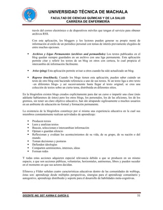 UNIVERSIDAD TÉCNICA DE MACHALA 
FACULTAD DE CIENCIAS QUÍMICAS Y DE LA SALUD 
CARRERA DE ENFERMERÍA 
DOCENTE: ING. SIST. KARINA E. GARCÍA G. 31 
través del correo electrónico o de dispositivos móviles que tengan el servicio para obtener archivos RSS. 
Con esta aplicación, los bloggers y los lectores pueden generar su propio menú de información al estilo de un periódico personal con temas de interés previamente elegidos de entre muchas opciones. 
 Archivos y Ligas Permanentes (archives and permanlinks) Los textos publicados en el blog quedan siempre guardados en un archivo con una liga permanente. Esta aplicación permite citar y referir los textos de un blog en otros con certeza, lo cual propicia el intercambio de información fácilmente. 
 Aviso (ping) Esta aplicación permite avisar a otros cuando ha sido actualizado un blog. 
 Regreso (trackback). Cuando los blogs tienen esta aplicación, pueden saber cuándo un texto de otro blog está haciendo referencia a uno de sus textos. Si un texto liga a otro texto –en diferentes blogs- y así sucesivamente hasta llegar al texto original, se crea una colección de textos sobre un cierto tema, distribuida en diferentes sitios. 
En la blogósfera existen blogs creados explícitamente para dar un curso o impartir una clase (más adelante hablaremos de éstos) pero los otros blogs, los personales, los de las aficiones, los de los gremios, sin tener un claro objetivo educativo, han ido atrapando sigilosamente a muchos usuarios en un ambiente de educación no formal y formación permanente. 
La existencia de la blogósfera constituye por sí misma una experiencia educativa en la cual sus miembros constantemente realizan actividades de aprendizaje: 
 Producen textos 
 Leen y analizan textos 
 Buscan, seleccionan e intercambian información 
 Opinan o guardan silencio 
 Reflexionan y evalúan los acontecimientos de su vida, de su grupo, de su nación o del mundo. 
 Toman decisiones y posturas 
 Defienden ideologías 
 Comparten sentimientos, intereses, ideas 
 Forman redes 
Y todas estas acciones adquieren especial relevancia debido a que se producen en un mismo espacio, a que son acciones públicas, voluntarias, horizontales, autónomas, libres y pueden suceder en el momento en que sus actores decidan. 
Efimova y Filder señalan cuatro características educativas dentro de las comunidades de weblogs, éstas son: aprendizaje desde múltiples perspectivas, sinergias para el aprendizaje comunitario y autogestivo, aprendizaje distribuido y soporte para el desarrollo de habilidades meta-cognitivas. 
 