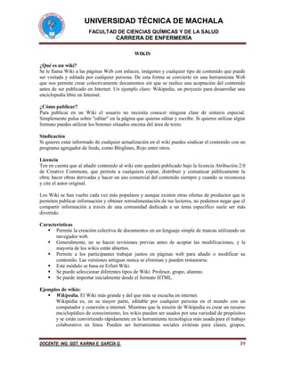 UNIVERSIDAD TÉCNICA DE MACHALA 
FACULTAD DE CIENCIAS QUÍMICAS Y DE LA SALUD 
CARRERA DE ENFERMERÍA 
DOCENTE: ING. SIST. KARINA E. GARCÍA G. 39 
WIKIS 
¿Qué es un wiki? 
Se le llama Wiki a las páginas Web con enlaces, imágenes y cualquier tipo de contenido que puede ser visitada y editada por cualquier persona. De esta forma se convierte en una herramienta Web que nos permite crear colectivamente documentos sin que se realice una aceptación del contenido antes de ser publicado en Internet. Un ejemplo claro: Wikipedia, un proyecto para desarrollar una enciclopedia libre en Internet. 
¿Cómo publicar? 
Para publicar en un Wiki el usuario no necesita conocer ninguna clase de sintaxis especial. Simplemente pulsa sobre "editar" en la página que quieras editar y escribe. Si quieres utilizar algún formato puedes utilizar los botones situados encima del área de texto. 
Sindicación 
Si quieres estar informado de cualquier actualización en el wiki puedes sindicar el contenido con un programa agregador de feeds, como Bloglines, Rojo entre otros. 
Licencia 
Ten en cuenta que al añadir contenido al wiki este quedará publicado bajo la licencia Atribución 2.0 de Creative Commons, que permite a cualquiera copiar, distribuir y comunicar públicamente la obra; hacer obras derivadas y hacer un uso comercial del contenido siempre y cuando se reconozca y cite el autor original. 
Los Wiki se han vuelto cada vez más populares y aunque existen otras ofertas de productos que te permiten publicar información y obtener retroalimentación de tus lectores, no podemos negar que el compartir información a través de una comunidad dedicada a un tema específico suele ser más divertido. 
Características 
 Permite la creación colectiva de documentos en un lenguaje simple de marcas utilizando un navegador web. 
 Generalmente, no se hacen revisiones previas antes de aceptar las modificaciones, y la mayoría de los wikis están abiertos. 
 Permite a los participantes trabajar juntos en páginas web para añadir o modificar su contenido. Las versiones antiguas nunca se eliminan y pueden restaurarse. 
 Este módulo se basa en Erfurt Wiki. 
 Se puede seleccionar diferentes tipos de Wiki: Profesor, grupo, alumno. 
 Se puede importar inicialmente desde el formato HTML. 
Ejemplos de wikis: 
 Wikipedia. El Wiki más grande y del que más se escucha en internet. 
Wikipedia es, en su mayor parte, editable por cualquier persona en el mundo con un computador y conexión a internet. Mientras que la misión de Wikipedia es crear un recurso enciclopédico de conocimiento, los wikis pueden ser usados por una variedad de propósitos y se están convirtiendo rápidamente en la herramienta tecnológica más usada para el trabajo colaborativo en línea. Pueden ser herramientas sociales exitósas para clases, grupos,  