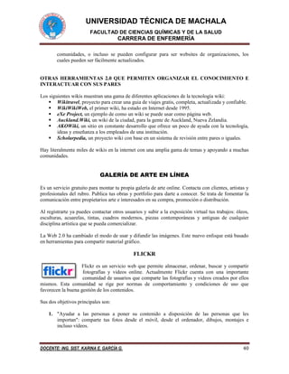 UNIVERSIDAD TÉCNICA DE MACHALA 
FACULTAD DE CIENCIAS QUÍMICAS Y DE LA SALUD 
CARRERA DE ENFERMERÍA 
DOCENTE: ING. SIST. KARINA E. GARCÍA G. 40 
comunidades, o incluso se pueden configurar para ser websites de organizaciones, los cuales pueden ser fácilmente actualizados. 
OTRAS HERRAMIENTAS 2.0 QUE PERMITEN ORGANIZAR EL CONOCIMIENTO E INTERACTUAR CON SUS PARES 
Los siguientes wikis muestran una gama de diferentes aplicaciones de la tecnología wiki: 
 Wikitravel, proyecto para crear una guia de viajes gratis, completa, actualizada y confiable. 
 WikiWikiWeb, el primer wiki, ha estado en Internet desde 1995. 
 eXe Project, un ejemplo de como un wiki se puede usar como página web. 
 Auckland.Wiki, un wiki de la ciudad, para la gente de Auckland, Nueva Zelandia. 
 AKOWiki, un sitio en constante desarrollo que ofrece un poco de ayuda con la tecnología, ideas y enseñanza a los empleados de una institución. 
 Scholarpedia, un proyecto wiki con base en un sistema de revisión entre pares o iguales. 
Hay literalmente miles de wikis en la internet con una amplia gama de temas y apoyando a muchas comunidades. 
GALERÍA DE ARTE EN LÍNEA 
Es un servicio gratuito para montar tu propia galería de arte online. Contacta con clientes, artistas y profesionales del rubro. Publica tus obras y portfolio para darte a conocer. Se trata de fomentar la comunicación entre propietarios arte e interesados en su compra, promoción o distribución. 
Al registrarte ya puedes contactar otros usuarios y subir a la exposición virtual tus trabajos: óleos, esculturas, acuarelas, tintas, cuadros modernos, piezas contemporáneas y antiguas de cualquier disciplina artística que se pueda comercializar. 
La Web 2.0 ha cambiado el modo de usar y difundir las imágenes. Este nuevo enfoque está basado en herramientas para compartir material gráfico. 
FLICKR 
Flickr es un servicio web que permite almacenar, ordenar, buscar y compartir fotografías y videos online. Actualmente Flickr cuenta con una importante comunidad de usuarios que comparte las fotografías y videos creados por ellos mismos. Esta comunidad se rige por normas de comportamiento y condiciones de uso que favorecen la buena gestión de los contenidos. 
Sus dos objetivos principales son: 
1. "Ayudar a las personas a poner su contenido a disposición de las personas que les importan": comparte tus fotos desde el móvil, desde el ordenador, dibujos, montajes e incluso vídeos.  