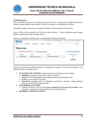 UNIVERSIDAD TÉCNICA DE MACHALA 
FACULTAD DE CIENCIAS QUÍMICAS Y DE LA SALUD 
CARRERA DE ENFERMERÍA 
DOCENTE: ING. SIST. KARINA E. GARCÍA G. 43 
Tu Flickrcorreo 
Flickr te facilita un correo en tu cuenta para que tus contactos u otras personas puedan comunicarse contigo, puedan añadirte como contacto, invitarte a un grupo o, sencillamente, escribirte. 
Tú también puedes enviar cosas a los demás miembros de Flickr desde tu Flickrcorreo. 
Abre tu Flickr correo pulsando en el sobre de la parte superior. Si entre paréntesis aparece algún número, significa que tienes mensajes nuevos. 
Aparece la pantalla de tu Flickrcorreo, concretamente la bandeja de entrada: 
Fíjate que consta de dos pestañas básicas -"Tu bandeja de entrada" y "Tus correos enviados"- y la opción "Escribir un mensaje nuevo" 
 TU BANDEJA DE ENTRADA: donde aparecen los mensajes que has recibido. 
 Remitente: la persona o grupo que te envía el mensaje. 
 Asunto: el título del mensaje, donde debemos hacer clic para poder leerlo. 
 Fecha: en que recibiste el mensaje 
 Seleccionar: pulsando sobre el cuadradito, marcamos el mensaje y luego podemos hacer clic en ELIMINAR para borrarlo. 
 TUS CORREOS ENVIADOS: 
 Similar a la anterior, pero te servirá para consultar los correos que has enviado a otras personas y/o grupos que forman parte de la comunidad flickera. 
 ESCRIBIR UN MENSAJE NUEVO:  