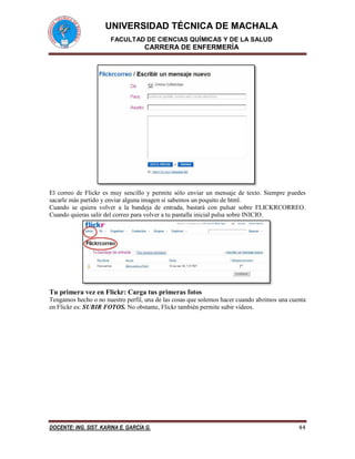 UNIVERSIDAD TÉCNICA DE MACHALA 
FACULTAD DE CIENCIAS QUÍMICAS Y DE LA SALUD 
CARRERA DE ENFERMERÍA 
DOCENTE: ING. SIST. KARINA E. GARCÍA G. 44 
El correo de Flickr es muy sencillo y permite sólo enviar un mensaje de texto. Siempre puedes sacarle más partido y enviar alguna imagen si sabemos un poquito de html. 
Cuando se quiera volver a la bandeja de entrada, bastará con pulsar sobre FLICKRCORREO. Cuando quieras salir del correo para volver a tu pantalla inicial pulsa sobre INICIO. 
Tu primera vez en Flickr: Carga tus primeras fotos 
Tengamos hecho o no nuestro perfil, una de las cosas que solemos hacer cuando abrimos una cuenta en Flickr es: SUBIR FOTOS. No obstante, Flickr también permite subir vídeos.  
