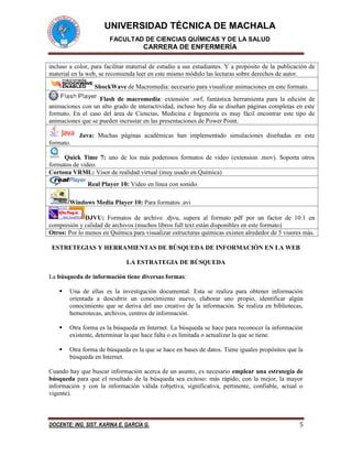 UNIVERSIDAD TÉCNICA DE MACHALA 
FACULTAD DE CIENCIAS QUÍMICAS Y DE LA SALUD 
CARRERA DE ENFERMERÍA 
DOCENTE: ING. SIST. KARINA E. GARCÍA G. 5 
incluso a color, para facilitar material de estudio a sus estudiantes. Y a propósito de la publicación de material en la web, se recomienda leer en este mismo módulo las lecturas sobre derechos de autor. 
ShockWave de Macromedia: necesario para visualizar animaciones en este formato. 
Flash de macromedia: extensión .swf, fantástica herramienta para la edición de animaciones con un alto grado de interactividad, incluso hoy día se diseñan páginas completas en este formato. En el caso del área de Ciencias, Medicina e Ingeneiría es muy fácil encontrar este tipo de animaciones que se pueden incrustar en las presentaciones de Power Point. 
Java: Muchas páginas académicas han implementado simulaciones diseñadas en este formato. 
Quick Time 7: uno de los más poderosos formatos de video (extension .mov). Soporta otros formatos de video. 
Cortona VRML: Visor de realidad virtual (muy usado en Química) 
Real Player 10: Video en línea con sonido. 
Windows Media Player 10: Para formatos .avi 
DJVU: Formatos de archivo .djvu, supera al formato pdf por un factor de 10:1 en compresión y calidad de archivos (muchos libros full text están disponibles en este formato) 
Otros: Por lo menos en Química para visualizar estructuras químicas existen alrededor de 5 visores más. 
ESTRETEGIAS Y HERRAMIENTAS DE BÚSQUEDA DE INFORMACIÓN EN LA WEB 
LA ESTRATEGIA DE BÚSQUEDA 
La búsqueda de información tiene diversas formas: 
 Una de ellas es la investigación documental. Esta se realiza para obtener información orientada a descubrir un conocimiento nuevo, elaborar uno propio, identificar algún conocimiento que se deriva del uso creativo de la información. Se realiza en bibliotecas, hemerotecas, archivos, centros de información. 
 Otra forma es la búsqueda en Internet. La búsqueda se hace para reconocer la información existente, determinar la que hace falta o es limitada o actualizar la que se tiene. 
 Otra forma de búsqueda es la que se hace en bases de datos. Tiene iguales propósitos que la búsqueda en Internet. 
Cuando hay que buscar información acerca de un asunto, es necesario emplear una estrategia de búsqueda para que el resultado de la búsqueda sea exitoso: más rápido, con la mejor, la mayor información y con la información válida (objetiva, significativa, pertinente, confiable, actual o vigente). 
 