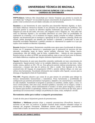 UNIVERSIDAD TÉCNICA DE MACHALA 
FACULTAD DE CIENCIAS QUÍMICAS Y DE LA SALUD 
CARRERA DE ENFERMERÍA 
DOCENTE: ING. SIST. KARINA E. GARCÍA G. 51 
PHPWebQuest. Software libre desarrollado por Antonio Temprano que permite la creación de actividades tipo “webquest” sin necesidad de poseer conocimientos de programación. Si te interesa, puedes visitar un directorio de actividades realizadas con esta herramienta. 
Quandary es una herramienta de autor específica para desarrollar laberintos digitales, es decir, actividades didácticas interactivas basadas en los principios del aprendizaje por problemas. Esta aplicación permite la creación de laberintos digitales multimedia que consten de texto audio e imágenes así como de solo audio, solo texto, solo imágenes, texto e imágenes, etc. Para saber más sobre los laberintos digitales y las actividades laberínticas así como sobre sus posibilidades de explotación en e-learning y en la enseñanza de lenguas, puedes consultar mi trabajo: Laberintos digitales: una herramienta para la enseñanza y aprendizaje de ELE mediante e-learning. Desde esta entrada, podrás descargarte una plantilla que facilitará a alumnado y profesorado la tarea de desarrollar actividades laberínticas y también consultar un videotutorial en español en el que que explico cómo trasladar un laberinto a Quandary. 
Rayuela (Instituto Cervantes). Herramienta concebida como apoyo para el profesorado de idiomas. Cuenta con 21 programas interactivos o pasatiempos para la generación de ejercicios del tipo ahorcado, crucigramas, juego de lógica, opción múltiple, relacionar listas, rellenar huecos, rompecabezas, salto del caballo, sopa de letras, verdadero/falso… Además de estos programas, Rayuela incluye un editor en HTML que permite publicar, tanto en una red local como en Internet, actividades didácticas completas que integren elementos hipertextuales y multimedia. 
Squeak. Herramienta de autor para desarrollar contenidos multimedia sin tener conocimientos de programación. Squeak permite incluir en las unidades didácticas contenidos de tipo texto, vídeo, sonido, música, gráficos en 2D y 3D, etc. Esta aplicación permite elaborar presentaciones, incluir animaciones y manejar todo tipo de archivos de vídeo y sonido. Está inspirada en las ideas constructivistas del lenguaje de programación LOGO y permite elaborar dibujos sin tener que utilizar otras herramientas. Encontrarás información muy completa sobre Squeak y accesos para su descarga en Squeakpolis (Junta de Expremadura). 
Win-ABC. Programa educativo que consta de un gran número de actividades para trabajar las técnicas instrumentales lectoescritoras y matemáticas. Posee herramientas y posibilidades de configuración que permiten personalizar el programa y adaptarlo a las características y necesidades de cada estudiante. Actualmente el programa se presenta en castellano, catalán, inglés y vasco. La nueva versión permite, entre otras cosas, introducir palabras y asociarlas con su imagen y sonido o asociar letras con dibujos, utilizar indistintamente el teclado o el ratón, poner imágenes y sonido a los números para facilitar su aprendizaje, elaborar cuentos a partir de archivos de tipo frase, para el aprendizaje de la lectoescritura o trabajar con problemas de sumar, restar, multiplicar o dividir. 
Herramientas online para realizar o compartir presentaciones 
Listado de sitios para el alojamiento gratuito de presentaciones. 
SlideShare y Slideboom permiten alojar y compartir presentaciones (PowerPoint, Impress) e incluirlas en una web. Los archivos se pueden visualizar desde cualquier ordenador aunque no disponga del programa Powerpoint. SlideBoom permite alojar y compartir presentaciones conservando el audio, las transiciones, animaciones y enlaces de la presentación.  