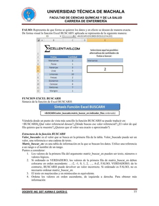 UNIVERSIDAD TÉCNICA DE MACHALA 
FACULTAD DE CIENCIAS QUÍMICAS Y DE LA SALUD 
CARRERA DE ENFERMERÍA 
DOCENTE: ING. SIST. KARINA E. GARCÍA G. 77 
FALSO: Representa de que forma se quieren los datos y en efecto se desean de manera exacta. 
De forma visual la función Excel BUSCARV aplicada se representa de la siguiente manera: 
FUNCION EXCEL BUSCARH 
Sintaxis de la función de Excel BUSCARH: 
Viéndola desde un punto de vista más sencillo la función BUSCARH se puede traducir en: 
=BUSCARH(¿Qué valor referencial deseas?;¿Dónde buscas ese valor referencial?;¿El valor de qué fila quieres que te muestre?;¿Quieres que el valor sea exacto o aproximado?) 
Estructura de la función BUSCARH 
Valor_buscado: es el valor que se busca en la primera fila de la tabla. Valor_buscado puede ser un valor, una referencia o una cadena de texto. 
Matriz_buscar_en: es una tabla de información en la que se buscan los datos. Utilice una referencia a un rango o el nombre de un rango. 
Puntos a considerar: 
1. Los valores de la primera fila del argumento matriz_buscar_en pueden ser texto, números o valores lógicos. 
2. Si ordenado es VERDADERO, los valores de la primera fila de matriz_buscar_en deben colocarse en orden ascendente: …-2, -1, 0, 1, 2, …, A-Z, FALSO, VERDADERO; de lo contrario, BUSCARH puede devolver un valor incorrecto. Si ordenado es FALSO, no es necesario ordenar matriz_buscar_en. 
3. El texto en mayúsculas y en minúsculas es equivalente. 
4. Ordena los valores en orden ascendente, de izquierda a derecha. Para obtener más información  