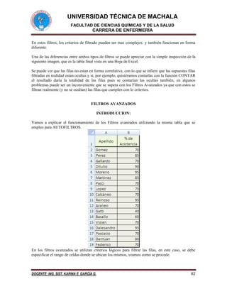 UNIVERSIDAD TÉCNICA DE MACHALA 
FACULTAD DE CIENCIAS QUÍMICAS Y DE LA SALUD 
CARRERA DE ENFERMERÍA 
DOCENTE: ING. SIST. KARINA E. GARCÍA G. 82 
En estos filtros, los criterios de filtrado pueden ser mas complejos. y también funcionan en forma diferente. 
Una de las diferencias entre ambos tipos de filtros se puede apreciar con la simple inspección de la siguiente imagen, que es la tabla final vista en una Hoja de Excel. 
Se puede ver que las filas no estan en forma correlativa, con lo que se infiere que las supuestas filas filtradas en realidad estan ocultas y si, por ejemplo, quisiéramos contarlas con la función CONTAR el resultado daría la totalidad de las filas pues se contarían las ocultas también, en algunos problemas puede ser un inconveniente que se supera con los Filtros Avanzados ya que con estos se filtran realmente (y no se ocultan) las filas que cumplen con lo criterios. 
FILTROS AVANZADOS 
INTRODUCCION: 
Vamos a explicar el funcionamiento de los Filtros avanzados utilizando la misma tabla que se empleo para AUTOFILTROS. 
En los filtros avanzados se utilizan criterios lógicos para filtrar las filas, en este caso, se debe especificar el rango de celdas donde se ubican los mismos, veamos como se procede.  