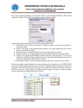 UNIVERSIDAD TÉCNICA DE MACHALA 
FACULTAD DE CIENCIAS QUÍMICAS Y DE LA SALUD 
CARRERA DE ENFERMERÍA 
DOCENTE: ING. SIST. KARINA E. GARCÍA G. 83 
En la cinta de opciones debemos ir a la pestaña "Datos" y luego al panel "Ordenar y filtrar" donde oprimimos el botón "Avanzadas" luego aparece el panel "Filtro avanzado" 
Veamos que significan cada uno de las acciones que se pueden tomar: 
1. Filtrar la lista sin moverla a otro lugar: se filtran los datos en el mismo lugar donde se encuentra la tabla. 
2. Copiar a otro lugar: la tabla filtrada puede aparecer en un lugar especificado de la misma Hoja o en otra Hoja de cálculo. 
3. Rango de la lista : automáticamente Excel coloca el rango done esta la lista 
4. Rango de criterios: es el rango elegido por el usuario para ubicar los criterios de filtrado. 
5. Copiar a: esta opción queda habilitada cuando se marca la casilla del punto 2, en cuyo caso deberemos especificar el lugar sonde queremos que aparezca la tabla filtrada, para esto solo es necesario especificar donde estarán los rótulos. 
6. Sólo registros únicos: en el caso de haber registros duplicados, mostrar solo uno de ellos. 
Para dar un ejemplo simple filtraremos las mismas filas que en la introducción de AUTOFILTROS sin moverla a otro rango (recordemos que en este caso se filtraban todas las filas que no tuvieran un porcentaje del 70%), para hacer esto marcamos en la casilla de verificación de Filtrar la lista sin moverla a otro lugar y luego elegimos 2 celdas, una para el rótulo y otra para el criterio a cumplir, como se muestra en el recuadro rojo(%D%1:%D%2) 
 