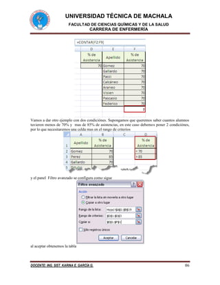 UNIVERSIDAD TÉCNICA DE MACHALA 
FACULTAD DE CIENCIAS QUÍMICAS Y DE LA SALUD 
CARRERA DE ENFERMERÍA 
DOCENTE: ING. SIST. KARINA E. GARCÍA G. 86 
Vamos a dar otro ejemplo con dos condiciónes. Supongamos que queremos saber cuantos alumnos tuvieron menos de 70% y mas de 85% de asistencias, en este caso debemos poner 2 condiciónes, por lo que necesitaremos una celda mas en el rango de criterios 
y el panel Filtro avanzado se configura como sigue 
al aceptar obtenemos la tabla  