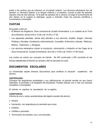 asistir a los centros que se indicaron en el párrafo anterior. Los alumnos extranjeros han de
aprobar un idioma(s) distinto a su lengua materna y al español, cuando el plan de estudios
requiera más de dos idiomas. Si el plan de estudios de tu carrera no exige el conocimiento de
otro idioma se te sugiere lo obtengas, ayuda a entender mejor los avances científicos y
humanísticos universales.
CUOTAS
Se pueden cubrir en:
∗ El Módulo de Pagaduría. Zona comercial de Ciudad Universitaria, a un costado de la Torre
de la Rectoría, de las 8:30 a 13:30 y de 14:30 a 17:30.
∗ Los siguientes planteles, donde sólo atienden a sus alumnos: Acatlán, Aragón, Ciencias
Políticas y Sociales, Contaduría y Administración, Cuautitlán, Enfermería, Iztacala, Medicina,
Música, Veterinaria y Zaragoza.
∗ Los alumnos extranjeros cubren la inscripción, reinscripción y titulación en las Cajas de la
Zona Comercial de Ciudad Universitaria, de 8:30 a 13:00 y de 15:00 a 17:00 horas.
Las cuotas se cubren por concepto de trámite. De NO continuarlo o NO concluirlo en las
fechas establecidas el trámite se cancela y NO se devuelve la cuota.
DOCUMENTOS ESCOLARES
La Universidad expide diversos documentos para certificar la situación académica del
alumno:
CERTIFICADO:
Consigna las asignaturas acreditadas y sus calificaciones, el período escolar en que fueron
obtenidas, el promedio y la fotografía del estudiante. Puedes solicitar uno o más con estudios
completos o incompletos.
El trámite no significa la cancelación de tu registro.
CONSTANCIA:
Informa de una o varias características del registro escolar del alumno:
• Horario.
• Inscripción, con asignaturas y/o semestre que cursa.
• Créditos.
• Créditos y promedio.
• Terminación de estudios, con o sin promedio.
 