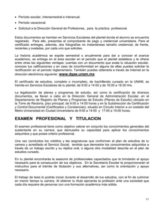 • Período escolar, intersemestral e interanual.
• Período vacacional.
• Solicitud a la Dirección General de Profesiones, para la práctica profesional.
Estos documentos se tramitan en Servicios Escolares del plantel donde el alumno se encuentra
registrado. Para ello, presentas el comprobante de pago y credencial universitaria. Para el
certificado entregas, además, dos fotografías no instantáneas tamaño credencial, de frente,
recientes y ovaladas, por cada uno que solicites.
La historia académica se expide semestral o anualmente para dar a conocer el avance
académico, se entrega en el área escolar en el período que el plantel establece y te ofrece
entre otras las siguientes ventajas: cuentas con un documento que avala tu situación escolar,
conoces tus calificaciones y en caso de inconformidad en alguna de ellas puedes solicitar la
rectificación en el período reglamentario. También puedes obtenerla a través de Internet en la
dirección electrónica siguiente: www.dgae.unam.mx
El certificado de estudios, completo o incompleto, de bachillerato cursado en la UNAM, se
tramita en Servicios Escolares de tu plantel, de 9:00 a 14:00 y de 16:00 a 18:30 Hrs.
La legalización de planes y programas de estudio, así como la certificación de diversos
documentos, se llevan a cabo en la Dirección General de Administración Escolar, en el
Departamento de Registro de Planes y Programas de Estudio (Planes de Estudio) ubicado en
la Torre de Rectoría, piso principal; de 9:00 a 14:00 horas y en la Subdirección de Certificación
y Control Documental (Certificados y Constancias), situado en Circuito Interior a un costado del
Metro Universidad en Ciudad Universitaria de 9:00 a 14:00 y 17:00 a 19:00 horas.
EXAMEN PROFESIONAL Y TITULACION
El examen profesional tiene como objetivo valorar en conjunto los conocimientos generales del
sustentante en su carrera; que demuestre su capacidad para aplicar los conocimientos
adquiridos y que posee criterio profesional.
Una vez concluidos los créditos y las asignaturas que conforman el plan de estudios de tu
carrera y acreditado el Servicio Social, tendrás que demostrar los conocimientos adquiridos a
través de un trabajo escrito y su réplica oral, o alguna otra modalidad descrita en el plan de
estudios cursado.
En tu plantel encontrarás la asesoría de profesionales capacitados que te brindarán el apoyo
necesario para la consecución de tus objetivos. En la Secretaría Escolar te proporcionarán el
instructivo para el trámite de titulación y sus alternativas, así como la orientación y apoyo
necesario.
El trabajo de tesis lo podrás iniciar durante el desarrollo de tus estudios, con el fin de culminar
en menor tiempo tu carrera. Al obtener tu título ejercerás la profesión ante una sociedad que
cada día requiere de personas con una formación académica más sólida.
 