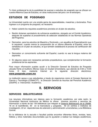 Tu título profesional te da la posibilidad de avanzar a estudios de posgrado que se ofrecen en
nuestra Máxima Casa de Estudios, en otras instituciones del país o en el extranjero.
ESTUDIOS DE POSGRADO
La Universidad cuenta con una amplia gama de especialidades, maestrías y doctorados. Para
ingresar a un programa de posgrado, es necesario:
 