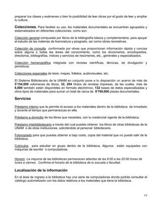 Haber cubierto los requisitos académicos previstos en el plan de estudios;

Recibir dictamen aprobatorio de suficiencia académica, otorgado por el Comité Académico,
después de sujetarse al procedimiento de selección establecido en las Normas Operativas
del Programa;

Demostrar, para los estudios de Maestría y Doctorado, y en aquellos de Especialización que
lo requieran, cuando menos la comprensión de un idioma diferente al Español, entre los
señalados en el plan de estudios, el que también establecerá el proceso de certificación del
requisito;

Demostrar un conocimiento suficiente del Español, cuando no sea la lengua materna del
aspirante;

En algunos casos son necesarios períodos propedéuticos, que complementen la formación
profesional de los aspirantes.
Para mayor información puedes acudir a la Dirección General de Estudios de Posgrado
ubicada frente al Auditorio Alfonso Caso en Ciudad Universitaria, que atiende de 9:00 a 15:00
horas. O bien, mediante Internet en la siguiente dirección electrónica:
www.posgrado.unam.mx
La institución apoya a sus estudiantes a través de organismos como el Consejo Nacional de
Ciencia y Tecnología (CONACYT), la Dirección General de Asuntos del Personal Académico
(DGAPA) e Intercambio Académico.
II. SERVICIOS
SERVICIOS BIBLIOTECARIOS
Los recursos informativos son básicos para tu formación académica, por esta razón, la
Universidad Nacional Autónoma de México te ofrece diversos recursos y servicios de
información a través de las 139 bibliotecas que integran el Sistema Bibliotecario de la UNAM:
16 en el bachillerato, 50 en la licenciatura y posgrado, 50 en centros e institutos de
investigación, 22 en dependencias de extensión y administración universitarias y una Biblioteca
Central.
En la biblioteca de tu escuela o facultad podrás encontrar diferentes libros, revistas, tesis,
folletos y otros materiales documentales que te ayudarán a realizar tus trabajos académicos,
 