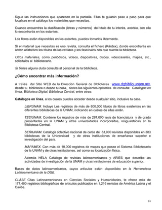 preparar tus clases y exámenes o bien la posibilidad de leer obras por el gusto de leer y ampliar
tu cultura.
Colecciones. Para facilitar su uso, los materiales documentales se encuentran agrupados y
sistematizados en diferentes colecciones, como son:
Colección general compuesta por libros de la bibliografía básica y complementaria, para apoyar
el estudio de las materias de licenciatura y posgrado, así como obras recreativas.
Colección de consulta conformada por obras que proporcionan información rápida y concisa
sobre alguna o todas las áreas del conocimiento, como los diccionarios, enciclopedias,
directorios, bibliografías, índices y servicios de resúmenes, etc., generales y especializados.
Colección hemerográfica integrada con revistas científicas, técnicas, de divulgación y
periódicos.
Colecciones especiales de tesis, mapas, folletos, audiovisuales, etc.
El Sistema Bibliotecario de la UNAM en conjunto pone a tu disposición un acervo de más de
5’154,000 volúmenes de libros, 32, 204 títulos de revistas impresas, de las cuales, más de
6,000 también están disponibles en formato electrónico, 132 bases de datos especializadas y
otros tipos de materiales para sumar un total de cerca de 9’700,000 piezas documentales.
Servicios
Préstamo interno que te permite el acceso a los materiales dentro de la biblioteca de inmediato
y durante el tiempo que permanezcas en ella.
Préstamo a domicilio de los libros que necesites, con tu credencial vigente de la biblioteca.
Préstamo Interbibliotecario a través del cual puedes obtener los libros de otras bibliotecas de la
UNAM o de otras instituciones, solicitándolo al personal bibliotecario.
Fotocopiado para que puedas obtener a bajo costo, copia del material que no puede salir de la
biblioteca.
Cubículos para estudiar en grupo dentro de la biblioteca. Algunos están equipados con
máquinas de escribir o computadoras.
Horario La mayoría de las bibliotecas permanecen abiertas de las 8:00 a las 20:00 horas de
lunes a viernes. Confirma el horario de la biblioteca de tu escuela o facultad.
Localización de la información
En el área de ingreso a la biblioteca hay una serie de computadoras donde podrás consultar el
catálogo automatizado con los datos relativos a los materiales que tiene la biblioteca.
 