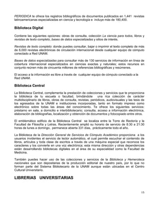 Sigue las instrucciones que aparecen en la pantalla. Ellas te guiarán paso a paso para que
localices en el catálogo los materiales que necesitas.
Cuando encuentres la clasificación (letras y números) del título de tu interés, anótala, con ella
lo encontrarás en los estantes.
Los libros están disponibles en los estantes, puedes tomarlos libremente.
Si el material que necesitas es una revista, consulta el fichero (Kárdex), donde encontrarás en
orden alfabético los títulos de las revistas y los fascículos con que cuenta la biblioteca.
Otros materiales, como periódicos, videos, diapositivas, discos, videocasetes, mapas, etc.,
solicítalos al bibliotecario.
Si tienes alguna duda consulta al personal de la biblioteca.
¿Cómo encontrar más información?
A través del Sitio WEB de la Dirección General de Bibliotecas www.dgbiblio.unam.mx,
desde tu biblioteca o desde tu casa, tienes las siguientes opciones de consulta: Catálogos en
línea, Biblioteca Digital, Biblioteca Central, entre otras:
Catálogos en línea, a los cuales puedes acceder desde cualquier sitio, inclusive tu casa.
LIBRUNAM. Incluye Los registros de más de 800,000 títulos de libros existentes en las
diferentes bibliotecas de la UNAM, indicando en cuáles de ellas están.
TESIUNAM. Contiene los registros de más de 297,000 tesis de licenciatura y de grado
presentadas en la UNAM y otras universidades incorporadas, resguardadas en la
Biblioteca Central.
SERIUNAM. Catálogo colectivo nacional de cerca de 53,000 revistas disponibles en 383
bibliotecas de la Universidad y de otras instituciones de enseñanza superior e
investigación del país.
MAPAMEX. Con más de 10,000 registros de mapas que posee el Sistema Bibliotecario
de la UNAM y de otras instituciones, así como su localización física.
Además HELA Catálogo de revistas latinoamericanas y ARIES que describe las
actividades de investigación de la UNAM y otras instituciones de educación superior.
Bases de datos latinoamericanos, cuyos artículos están disponibles en la Hemeroteca
Latinoamericana de la DGB.
CLASE Citas Latinoamericanas en Ciencias Sociales y Humanidades, te ofrece más de
177,400 registros bibliográficos de artículos publicados en 1,216 revistas de América Latina y el
Caribe.
 