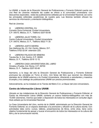 PERIODICA te ofrece los registros bibliográficos de documentos publicados en 1,441 revistas
latinoamericanas especializadas en ciencia y tecnología e incluye más de 180,400.
Biblioteca Digital
Contiene las siguientes opciones: obras de consulta, colección La ciencia para todos, libros y
revistas de texto completo, bases de datos especializadas y sitios de interés.
Revistas de texto completo: donde puedes consultar, bajar o imprimir el texto completo de más
de 6,000 revistas electrónicas de circulación internacional desde cualquier equipo de cómputo
conectado a Red UNAM.
Bases de datos especializadas para consultar más de 130 servicios de información en línea de
cobertura internacional especializados en ciencias exactas y naturales; estos recursos en
conjunto reúnen más de cincuenta millones de referencias bibliográficas y resúmenes.
El acceso a la información es libre a través de cualquier equipo de cómputo conectado a la
Red UNAM.
Biblioteca Central
La Biblioteca Central, complementa la prestación de colecciones y servicios que te proporciona
la biblioteca de tu escuela o facultad, brindándote una rica colección de carácter
multidisciplinario de libros, obras de consulta, revistas, periódicos, audiovisuales y las tesis de
los egresados de la UNAM e instituciones incorporadas, tanto en formato impreso como
electrónico sobre todas las áreas del conocimiento. Te ofrece los siguientes servicios:
préstamo en sala, a domicilio e interbibliotecario; consulta, acceso a información electrónica,
elaboración de bibliografías, localización y obtención de documentos y fotocopiado entre otros.
El emblemático edificio de la Biblioteca Central se localiza entre la Torre de Rectoría y la
Facultad de Filosofía y Letras. Recientemente amplió su horario de servicio de 8:30 a 21:30
horas de lunes a domingo, permanece abierta 331 días, prácticamente todo el año.
La Biblioteca de la Dirección General de Servicios de Cómputo Académico proporciona a los
usuarios invidentes el servicio de lector automático, el cual permite escuchar el contenido de
libros, artículos y toda clase de escritos a través de una máquina especial que reconoce los
caracteres y los convierte en una voz electrónica; esta misma dirección y otras dependencias
están desarrollando bibliotecas digitales en el área de su especialidad como la Facultad de
Medicina.
También puedes hacer uso de las colecciones y servicios de la Biblioteca y Hemeroteca
nacionales que son depositarias de la producción editorial de nuestro país, por lo que no
forman parte del Sistema Bibliotecario de la UNAM aunque están ubicadas en el Centro
Cultural Universitario.
LIBRERIAS UNIVERSITARIAS
 