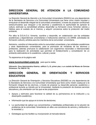 La UNAM, a través de la Dirección General de Publicaciones y Fomento Editorial cuenta con
una Red de Librerías mediante las cuales se ofrece a la comunidad universitaria -con
descuentos especiales-, todas las publicaciones editadas por la Universidad Nacional, así como
las principales editoriales académicas de nuestro país. Las librerías también ofrecen los
servicios de información y orientación bibliográfica.
Red de Librerías:

LIBRERIA CENTRAL CU
Corredor Zona Comercial, Ciudad Universitaria
C.P. 04510, México, D. F., Teléfono 5207-93-90

LIBRERIA JULIO TORRI, CU
Centro Cultural Universitario, Ciudad Universitaria
C.P. 04510, México, D. F., Teléfono 5622 71 35

LIBRERIA JUSTO SIERRA
San Ildefonso No. 43, Col. Centro, México, D.F.
Teléfono 5702-32-54 extensión 225.

LIBRERIA PALACIO DE MINERIA
Tacuba No. 5, Col. Centro, C.P. 06000
México, D. F., Teléfono 5518 13 15.

LIBRERIA CASA UNIVERSITARIA DEL LIBRO
Orizaba y Puebla, Col. Roma, C.P. 06700
México, D. F., Teléfono 5207-93-90
Asimismo, a lo largo del año la Dirección General de Publicaciones y Fomento Editorial
promueve las Jornadas en Torno al Libro, mini ferias del libro que recorren los diferentes
planteles de la UNAM externos a la Ciudad Universitaria, ofreciendo a estudiantes y maestros
el amplio y rico catálogo de publicaciones UNAM con precios promocionales.
Adicionalmente, se ha instalado en la Tienda del Metro C.U. un Bazar del Libro Universitario.
Centro de Información Libros UNAM:
Ubicado en las instalaciones de la Dirección General de Publicaciones y Fomento Editorial, el
Centro de Información Libros UNAM, contiene un acervo histórico-bibliográfico con más de
10,000 volúmenes, mismos que están a disposición de todos los interesados en consultar algún
título editado por la Universidad Nacional.
La Casa Universitaria del Libro, recinto de la UNAM, administrado por la Dirección General de
Fomento Editorial, es un espacio destinado a la promoción y difusión de la cultura escrita. Con
actividades tales como: cursos, talleres, presentaciones de libros, entre otras, tiene como
objetivo fundamental de apoyar y buscar el encuentro de todos los interesados en la cultura del
libro y de la comunicación escrita.
 