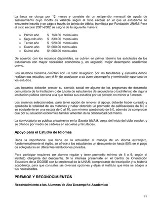BECAS
Programa Nacional de Becas para la Educación Superior (PRONABES-UNAM)
La Universidad Nacional Autónoma de México, con aportaciones del Gobierno Federal, por
conducto de la Secretaría de Educación Pública, y de la Fundación UNAM, A.C., a través de
donativos de egresados y de la Fundación TELMEX, ha constituido un fondo con el propósito
de otorgar becas no reembolsables a estudiantes de licenciatura que, por su situación familiar,
requieran de apoyo económico.
Para participar en este programa requieres:
a) Ser ciudadano mexicano.
b) Estar inscrito en la UNAM en una de las licenciaturas que imparte la Institución.
c) No tener una licenciatura previa y en los casos de carrera simultánea el apoyo se otorgará
solamente para la conclusión de la primera.
d) En el caso de los alumnos de primer semestre o primer año, no se requiere promedio
mínimo para obtener la beca.
e) Quienes se encuentren realizando estudios a partir del tercer semestre o segundo año,
deberán haber cursado y aprobado la totalidad de las materias (asignaturas, módulos o
créditos) que correspondan al plan de estudios del o los ciclos (años) escolares previos a la
solicitud de beca y haber alcanzado un promedio mínimo de calificaciones de 8.0 o su
equivalente en una escala de 0 a 10, con mínimo aprobatorio de 6.0.
f) Provenir de familias cuyo ingreso familiar sea igual o menor a tres salarios mínimos
mensuales.
g) No contar con algún beneficio equivalente de tipo económico o en especie otorgado para su
educación por organismo público o privado al momento de solicitar la beca, incluyendo los
apoyos económicos otorgados para realizar el servicio social y los del Sector Salud para
alumnos de internado de la carrera de Medicina.
h) No haber sido sancionado, conforme a lo establecido en la Legislación Universitaria.
La asignación de la beca se fundamenta en la situación económica familiar, con base en la
información que proporcionen los solicitantes bajo protesta de decir verdad y de la verificación
que de ésta se realice, a través de visitas domiciliarias de trabajadores sociales, bajo la
responsabilidad de la Dirección General de Orientación y Servicios Educativos y de la
presentación de la documentación probatoria de los ingresos familiares y, en su caso, en la
evaluación de los antecedentes académicos registrados en la Dirección General de
Administración Escolar.
 