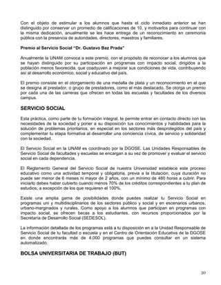 La beca se otorga por 12 meses y consiste de un estipendio mensual de ayuda de
sostenimiento cuyo monto es variable según el ciclo escolar en el que el estudiante se
encuentre inscrito y se paga a través de tarjeta de débito, tramitada por Fundación UNAM. Para
el ciclo escolar 2001-2002 se asignó de la siguiente manera:
• Primer año $ 750.00 mensuales
• Segundo año $ 830.00 mensuales
• Tercer año $ 920.00 mensuales
• Cuarto año $1,000.00 mensuales
• Quinto año $1,000.00 mensuales
De acuerdo con los recursos disponibles, se cubren en primer término las solicitudes de los
estudiantes con mayor necesidad económica y, en segundo, mejor desempeño académico
previo.
Los alumnos becarios cuentan con un tutor designado por las facultades y escuelas donde
realizan sus estudios, con el fin de coadyuvar a su buen desempeño y terminación oportuna de
los estudios.
Los becarios deberán prestar su servicio social en alguno de los programas de desarrollo
comunitario de la Institución o de tutoría de estudiantes de secundaria o bachillerato de alguna
institución pública cercana a la que realiza sus estudios por un período no menor a 6 meses.
Los alumnos seleccionados, para tener opción de renovar el apoyo, deberán haber cursado y
aprobado la totalidad de las materias y haber obtenido un promedio de calificaciones de 8.0 o
su equivalente en una escala de 0 al 10, con mínimo aprobatorio de 6.0, además de comprobar
que por su situación económica familiar ameritan de la continuidad del mismo.
La convocatoria se publica anualmente en la Gaceta UNAM, cerca del inicio del ciclo escolar, y
se difunde por medio de carteles en escuelas y facultades.
Apoyo para el Estudio de Idiomas
Dada la importancia que tiene en la actualidad el manejo de un idioma extranjero,
fundamentalmente el inglés, se ofrece a los estudiantes un descuento de hasta 50% en el pago
de colegiaturas en diferentes instituciones privadas.
Para participar requieres ser alumno regular y tener promedio mínimo de 8 o 9, según el
instituto otorgante del descuento. Si te interesa preséntate en el Centro de Orientación
Educativa de la DGOSE con tu credencial de la UNAM, comprobante de inscripción y tu historia
académica, para que consultes las diversas opciones y elijas el instituto que más se adapte a
tus necesidades.
PREMIOS Y RECONOCIMIENTOS
Reconocimiento a los Alumnos de Alto Desempeño Académico
 