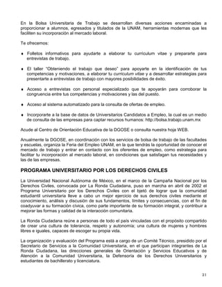 Con el objeto de estimular a los alumnos que hasta el ciclo inmediato anterior se han
distinguido por conservar un promedio de calificaciones de 10, y motivarlos para continuar con
la misma dedicación, anualmente se les hace entrega de un reconocimiento en ceremonia
pública con la presencia de autoridades, directores, maestros y familiares.
Premio al Servicio Social “Dr. Gustavo Baz Prada”
Anualmente la UNAM convoca a este premio, con el propósito de reconocer a los alumnos que
se hayan distinguido por su participación en programas con impacto social, dirigidos a la
población menos favorecida, que coadyuven a mejorar sus condiciones de vida, contribuyendo
así al desarrollo económico, social y educativo del país.
El premio consiste en el otorgamiento de una medalla de plata y un reconocimiento en el que
se designa al prestador, o grupo de prestadores, como el más destacado. Se otorga un premio
por cada una de las carreras que ofrecen en todas las escuelas y facultades de los diversos
campus.
SERVICIO SOCIAL
Esta práctica, como parte de tu formación integral, te permite entrar en contacto directo con las
necesidades de la sociedad y poner a su disposición tus conocimientos y habilidades para la
solución de problemas prioritarios, en especial en los sectores más desprotegidos del país y
complementar tu etapa formativa al desarrollar una conciencia cívica, de servicio y solidaridad
con la sociedad.
El Servicio Social en la UNAM es coordinado por la DGOSE. Las Unidades Responsables de
Servicio Social de facultades y escuelas se encargan a su vez de promover y evaluar el servicio
social en cada dependencia.
El Reglamento General del Servicio Social de nuestra Universidad establece este proceso
educativo como una actividad temporal y obligatoria, previa a la titulación, cuya duración no
puede ser menor de 6 meses ni mayor de 2 años, con un mínimo de 480 horas a cubrir. Para
iniciarlo debes haber cubierto cuando menos 70% de los créditos correspondientes a tu plan de
estudios, a excepción de los que requieren el 100%.
Existe una amplia gama de posibilidades donde puedes realizar tu Servicio Social en
programas uni y multidisciplinarios de los sectores público y social y en escenarios urbanos,
urbano-marginados y rurales. Como apoyo a los alumnos que participan en programas con
impacto social, se ofrecen becas a los estudiantes, con recursos proporcionados por la
Secretaría de Desarrollo Social (SEDESOL).
La información detallada de los programas está a tu disposición en a la Unidad Responsable de
Servicio Social de tu facultad o escuela y en el Centro de Orientación Educativa de la DGOSE
en donde encontrarás más de 4,000 programas que puedes consultar en un sistema
automatizado.
BOLSA UNIVERSITARIA DE TRABAJO (BUT)
 
