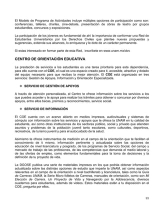 En la Bolsa Universitaria de Trabajo se desarrollan diversas acciones encaminadas a
proporcionar a alumnos, egresados y titulados de la UNAM, herramientas modernas que les
faciliten su incorporación al mercado laboral.
Te ofrecemos:
♦ Folletos informativos para ayudarte a elaborar tu currículum vitae y prepararte para
entrevistas de trabajo.
♦ El taller “Obteniendo el trabajo que deseo” para apoyarte en la identificación de tus
competencias y motivaciones, a elaborar tu curriculum vitae y a desarrollar estrategias para
presentarte a entrevistas de trabajo con mayores posibilidades de éxito.
♦ Acceso a entrevistas con personal especializado que te apoyarán para corroborar la
congruencia entre tus competencias y motivaciones y las del puesto.
♦ Acceso al sistema automatizado para la consulta de ofertas de empleo.
♦ Incorporarte a la base de datos de Universitarios Candidatos a Empleo, la cual es un medio
de consulta de las empresas para captar recursos humanos: http://bolsa.trabajo.unam.mx
Acude al Centro de Orientación Educativa de la DGOSE o consulta nuestra hoja WEB.
Anualmente la DGOSE, en coordinación con los servicios de bolsa de trabajo de las facultades
y escuelas, organiza la Feria del Empleo UNAM, en la que tendrás la oportunidad de conocer el
mercado de trabajo y entrar en contacto con los oferentes de empleo, como estrategia para
facilitar tu incorporación al mercado laboral, en condiciones que satisfagan tus necesidades y
las de las empresas.
PROGRAMA UNIVERSITARIO POR LOS DERECHOS CIVILES
La Universidad Nacional Autónoma de México, en el marco de la Campaña Nacional por los
Derechos Civiles, convocada por La Ronda Ciudadana, puso en marcha en abril de 2002 el
Programa Universitario por los Derechos Civiles con el bjetó de lograr que la comunidad
estudiantil universitaria lleve a cabo un mejor ejercicio de sus derechos civiles mediante el
conocimiento, análisis y discusión de sus fundamentos, límites y consecuencias, con el fin de
coadyuvar a su formación cívica, como parte importante de su formación integral, y contribuir a
mejorar las formas y calidad de la interacción comunitaria.
La Ronda Ciudadana reúne a personas de todo el país vinculadas con el propósito compartido
de crear una cultura de tolerancia, respeto y autonomía; una cultura de mujeres y hombres
libres e iguales, capaces de escoger su propia vida.
La organización y evaluación del Programa está a cargo de un Comité Técnico, presidido por el
Secretario de Servicios a la Comunidad Universitaria, en el que participan integrantes de La
Ronda Ciudadana, las direcciones generales de Orientación y Servicios Educativos y de
Atención a la Comunidad Universitaria, la Defensoría de los Derechos Universitarios y
estudiantes de bachillerato y licenciatura.
 
