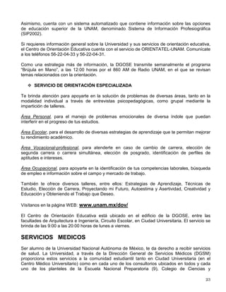 El Modelo de Programa de Actividades incluye múltiples opciones de participación como son:
conferencias, talleres, charlas, cine-debate, presentación de obras de teatro por grupos
estudiantiles, concursos y exposiciones.
La participación de los jóvenes es fundamental de ahí la importancia de conformar una Red de
Estudiantes Universitarios por los Derechos Civiles que plantee nuevas propuestas y
sugerencias, extienda sus alcances, lo enriquezca y le dote de un carácter permanente.
Si estas interesado en formar parte de esta Red, inscríbete en www.unam.mx/dov
CENTRO DE ORIENTACIÓN EDUCATIVA
La prestación de servicios a los estudiantes es una tarea prioritaria para esta dependencia,
para ello cuenta con el COE, el cual es una espacio creado para ti, accesible, atractivo y dotado
del equipo necesario para que recibas la mejor atención. El COE está organizado en tres
servicios: Gestión de Apoyos, Información y Orientación Especializada.

SERVICIO DE GESTIÓN DE APOYOS
A través de atención personalizada, el Centro te ofrece información sobre los servicios a los
que puedes acceder y te apoya para realizar los trámites para obtener o concursar por diversos
apoyos, entre ellos becas, premios y reconocimientos, servicio social.

SERVICIO DE INFORMACIÓN
El COE cuenta con un acervo abierto en medios impresos, audiovisuales y sistemas de
cómputo con información sobre los servicios y apoyos que te ofrece la UNAM en tu calidad de
estudiante, así como otras instituciones de los sectores público, social y privado que atienden
asuntos y problemas de la población juvenil tanto escolares, como culturales, deportivos,
recreativos, de turismo juvenil y para el autocuidado de la salud.
Asimismo te ofrece instrumentos de medición en el campo de la orientación que te faciliten el
conocimiento de ti mismo, información pertinente y actualizada sobre las opciones de
educación de nivel licenciatura y posgrado, de los programas de Servicio Social, del campo y
mercado de trabajo de las profesiones, de las competencias que demanda el medio laboral y
de las ofertas de empleo, como elementos fundamentales para la toma de decisiones y la
definición de tu proyecto de vida.
La DGOSE publica una serie de materiales impresos en los que podrás obtener información
actualizada sobre las distintas opciones de estudio que imparte la UNAM, así como aspectos
relevantes en el campo de la orientación a nivel bachillerato y licenciatura, tales como la Guía
de Carreras UNAM, la Serie Micro folletos de Carreras, manuales de orientación, como son Mi
Elección de Carrera. Un Proyecto de Vida y Navegando por la Adolescencia, diversos
cuadernos para estudiantes, además de videos. Estos materiales están a tu disposición en el
COE, pregunta por ellos.
 