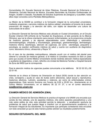 Asimismo, cuenta con un sistema automatizado que contiene información sobre las opciones
de educación superior de la UNAM, denominado Sistema de Información Profesiográfica
(SIP2002).
Si requieres información general sobre la Universidad y sus servicios de orientación educativa,
el Centro de Orientación Educativa cuenta con el servicio de ORIENTATEL-UNAM. Comunícate
a los teléfonos 56-22-04-33 y 56-22-04-31.
Como una estrategia más de información, la DGOSE transmite semanalmente el programa
“Brújula en Mano”, a las 12:00 horas por el 860 AM de Radio UNAM, en el que se revisan
temas relacionados con la orientación.

SERVICIO DE ORIENTACIÓN ESPECIALIZADA
Te brinda atención para apoyarte en la solución de problemas de diversas áreas, tanto en la
modalidad individual a través de entrevistas psicopedagógicas, como grupal mediante la
impartición de talleres.
Área Personal, para el manejo de problemas emocionales de diversa índole que puedan
interferir en el progreso de tus estudios.
Área Escolar, para el desarrollo de diversas estrategias de aprendizaje que te permitan mejorar
tu rendimiento académico.
Área Vocacional-profesional, para atenderte en caso de cambio de carrera, elección de
segunda carrera o carrera simultánea, elección de posgrado, identificación de perfiles de
aptitudes e intereses.
Área Ocupacional, para apoyarte en la identificación de tus competencias laborales, búsqueda
de empleo e información sobre el campo y mercado de trabajo.
También te ofrece diversos talleres, entre ellos: Estrategias de Aprendizaje, Técnicas de
Estudio, Elección de Carrera, Proyectando mi Futuro, Autoestima y Asertividad, Creatividad y
Educación y Obteniendo el Trabajo que Deseo.
Vísítanos en la página WEB: www.unam.mx/dov/
El Centro de Orientación Educativa está ubicado en el edificio de la DGOSE, entre las
facultades de Arquitectura e Ingeniería, Circuito Escolar, en Ciudad Universitaria. El servicio se
brinda de las 9:00 a las 20:00 horas de lunes a viernes.
SERVICIOS MEDICOS
Ser alumno de la Universidad Nacional Autónoma de México, te da derecho a recibir servicios
de salud. La Universidad, a través de la Dirección General de Servicios Médicos (DGSM)
proporciona estos servicios a la comunidad estudiantil tanto en Ciudad Universitaria (en el
Centro Médico Universitario) como en cada uno de los consultorios ubicados en todos y cada
uno de los planteles de la Escuela Nacional Preparatoria (9), Colegio de Ciencias y
 