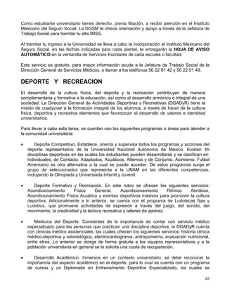 Humanidades (5), Escuela Nacional de Artes Plásticas, Escuela Nacional de Enfermería y
Obstetricia, Escuela Nacional de Música, Escuelas Nacionales de Estudios Profesionales de
Aragón, Acatlán e Iztacala, Facultades de Estudios Superiores de Zaragoza y Cuautitlán, todos
ellos mejor conocidos como Planteles Metropolitanos.
La Misión de la DGSM es contribuir a la formación integral de la comunidad universitaria,
mediante programas y servicios médicos de óptima calidad, orientados al fomento de la salud,
prevención de riesgos y la atención del daño, con objeto de desarrollar una cultura de
autocuidado de la salud.
La Dirección General de Servicios Médicos esta ubicada en Ciudad Universitaria, en el Circuito
Escolar (interior) S/N enfrente de la Facultad de Arquitectura, al lado poniente de la Alberca
Olímpica; aquí se te ofrece orientación para prevenir enfermedades, se te proporciona consulta
de medicina general, y de algunas especialidades como oftalmología y optometría,
otorrinolaringología, ortopedia y traumatología, ginecología, gastroenterología, dermatología,
medicina interna, laserterapia, atención de urgencias, así como odontología, psiquiatría y
psicología, se expiden certificados médicos de salud y cuenta con auxiliares de diagnóstico
como: laboratorio clínico, ultrasonido y Rayos “X”.
En el caso de los planteles metropolitanos, deberás acudir con el médico del plantel para
obtener tu consulta de medicina general, si el médico lo considera necesario te dará un pase
para que acudas al Centro Médico Universitario donde recibirás atención médica especializada
y auxiliares de diagnóstico, o bien, referirte a la Unidad de Medicina Familiar u Hospital General
de Zona del IMSS que te corresponda.
Para la atención médica de urgencias puedes comunicarte a los teléfonos 56 22 02 02 y 56
22 01 40.
Además se te ofrece el Sistema de Orientación en Salud (SOS) donde te dan atención en
crisis, consejería y ayuda en caso de dudas sobre adicciones, salud sexual y reproductiva,
trastornos afectivos, nutrición, accidentes y violencia, así como de enfermedades crónico
degenerativas. Este servicio funciona con horario de 8:00 a 20:00 hrs., directamente en el
Centro Médico Universitario, en el teléfono 56 22 01 27, o en el correo electrónico
sos@correo.unam.mx
EXAMEN MÉDICO DE ADMISIÓN (EMA)
La Dirección General de Servicios Médicos te practica al ingresar a la UNAM una encuesta que
consta de tres cédulas, una de aspectos médicos, otra sobre aspectos psicoafectivos y una
más sobre estilos de vida; esta actividad permite la detección y canalización oportuna de
problemas de salud que puedan llegar a interferir con el aprovechamiento académico y la
formación integral de los estudiantes. Es importante que participes contestando esta encuesta
con toda veracidad ya que de esta manera podrás solicitar tus resultados posteriormente.
SEGURO ESTUDIANTIL DEL IMSS
 