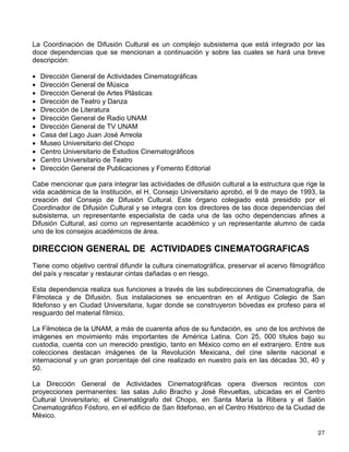 imparten a cualquier persona, cumpliendo ciertos requisitos, interesada en adquirir los
conocimientos académicos que sustenten su desarrollo deportivo. Asimismo, se cuenta con
Centro de Documentación del Deporte y la Recreación (CEDDYR), cuyo acervo bibliográfico
y audiovisual especializado, considerado uno de los más importantes en nuestro país, se
orienta al estudio de las ciencias aplicadas al deporte y la cultura física en general.
La Universidad Nacional Autónoma de México cuenta con 81 instalaciones deportivas en
Ciudad Universitaria, no incluyendo las que están ubicadas en los diferentes planteles
pertenecientes a Nuestra Máxima Casa de Estudios. En ellas la comunidad universitaria, desde
principiantes hasta representativos, entrena o practica en forma recreativa, tanto en las ramas
femenil y varonil, las diferentes disciplinas deportivas que ofrece la DGADyR.
Si deseas participar en alguno de los programas que la DGADyR pone a tu alcance, puedes
solicitar mayor información a la Dirección General de Actividades Deportivas y Recreativas,
ubicada en el lado poniente del Estadio Olímpico Universitario, en Ciudad Universitaria (antes
Tienda UNAM No. 2) o a los teléfonos: Dirección de Deporte Competitivo 5622-0524; Dirección
de Deporte Formativo y Recreación 5622-0527; Dirección de Medicina del Deporte 5622-0540 o
a la Dirección Planeación y Desarrollo Académico 5616-0453.
También podrás obtener información si consultas la página web de la DGADyR
www.unam.mx/dgadyr o a través el programa radiofónico Goya Deportivo, el cual se
transmite los miércoles de 16:30 a 17:00 hrs., por Radio UNAM en el 860 de AM y los sábados
de 8:00 a 9:00 Hrs., por el 96.1 de FM y por el 860 de AM.
ACTIVIDADES ARTISTICAS Y CULTURALES
LA DIFUSION CULTURAL UNIVERSITARIA
La promoción de la cultura en la Universidad Nacional ha quedado consagrada en su Ley
Orgánica como su tercera función sustantiva. Desde 1929, quedó establecido que la UNAM
tiene el imperativo de llegar a expresar en sus modalidades más altas la cultura nacional y en la
Ley Orgánica de 1933 su mandato es: “extender con la mayor amplitud posible los beneficios
de la cultura”.
No cabe duda que muchas cosas han cambiado en la Universidad desde su fundación; sin
embargo, las actividades de la difusión cultural universitaria continúan con el mismo impulso.
Ha sido, precisamente, en ámbitos universitarios donde se han gestado la mayoría de los
movimientos culturales y artísticos más destacados del siglo XX. A la Universidad han estado
ligados los más importantes artistas plásticos, los mejores escritores y músicos, así como los
renovadores de la danza y el teatro, sólo por mencionar algunas manifestaciones de la cultura
mexicana moderna.
La mayor parte de las actividades artísticas que organizan las dependencias del subsistema de
Difusión se llevan a cabo en el Centro Cultural Universitario, ubicado en el extremo sur de la
Ciudad Universitaria, integrado por la sala de conciertos Nezahualcóyotl, la Unidad Teatral
compuesta por el teatro Juan Ruíz de Alarcón y el foro Sor Juana Inés de la Cruz, la sala de
danza Miguel Covarrubias y la sala para música de cámara Carlos Chávez, así como las salas
cinematográficas Julio Bracho y José Revueltas.
 