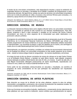 La Coordinación de Difusión Cultural es un complejo subsistema que está integrado por las
doce dependencias que se mencionan a continuación y sobre las cuales se hará una breve
descripción:
• Dirección General de Actividades Cinematográficas
• Dirección General de Música
• Dirección General de Artes Plásticas
• Dirección de Teatro y Danza
• Dirección de Literatura
• Dirección General de Radio UNAM
• Dirección General de TV UNAM
• Casa del Lago Juan José Arreola
• Museo Universitario del Chopo
• Centro Universitario de Estudios Cinematográficos
• Centro Universitario de Teatro
• Dirección General de Publicaciones y Fomento Editorial
Cabe mencionar que para integrar las actividades de difusión cultural a la estructura que rige la
vida académica de la Institución, el H. Consejo Universitario aprobó, el 9 de mayo de 1993, la
creación del Consejo de Difusión Cultural. Este órgano colegiado está presidido por el
Coordinador de Difusión Cultural y se integra con los directores de las doce dependencias del
subsistema, un representante especialista de cada una de las ocho dependencias afines a
Difusión Cultural, así como un representante académico y un representante alumno de cada
uno de los consejos académicos de área.
DIRECCION GENERAL DE ACTIVIDADES CINEMATOGRAFICAS
Tiene como objetivo central difundir la cultura cinematográfica, preservar el acervo filmográfico
del país y rescatar y restaurar cintas dañadas o en riesgo.
Esta dependencia realiza sus funciones a través de las subdirecciones de Cinematografía, de
Filmoteca y de Difusión. Sus instalaciones se encuentran en el Antiguo Colegio de San
Ildefonso y en Ciudad Universitaria, lugar donde se construyeron bóvedas ex profeso para el
resguardo del material fílmico.
La Filmoteca de la UNAM, a más de cuarenta años de su fundación, es uno de los archivos de
imágenes en movimiento más importantes de América Latina. Con 25, 000 títulos bajo su
custodia, cuenta con un merecido prestigio, tanto en México como en el extranjero. Entre sus
colecciones destacan imágenes de la Revolución Mexicana, del cine silente nacional e
internacional y un gran porcentaje del cine realizado en nuestro país en las décadas 30, 40 y
50.
La Dirección General de Actividades Cinematográficas opera diversos recintos con
proyecciones permanentes: las salas Julio Bracho y José Revueltas, ubicadas en el Centro
Cultural Universitario; el Cinematógrafo del Chopo, en Santa María la Ribera y el Salón
Cinematográfico Fósforo, en el edificio de San Ildefonso, en el Centro Histórico de la Ciudad de
México.
 
