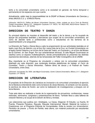A través de los cine-clubes universitarios, esta dependencia impulsa y apoya la exhibición de
materiales fílmicos en escuelas y facultades de la UNAM y abastece de programación a otras
instituciones del país. De igual forma, presta una serie de servicios a la comunidad universitaria
como son la renta de películas en video, el acceso a los archivos fílmicos para consultas y la
asesoría y apoyo técnico en el campo de la cinematografía.
(Ubicación: San Ildefonso 43, Centro Histórico, México, D. F., C.P. 06020, frente al Templo Mayor y Circuito Mario
de la Cueva s/n, Ciudad Universitaria, México, D. F., C.P. 04510).
DIRECCION GENERAL DE MUSICA
La Dirección General de Música tiene como objetivo difundir tanto a la comunidad universitaria
como a la sociedad en general el arte musical en sus diversas manifestaciones. Para ello,
planea, programa y lleva a cabo conciertos y recitales en los recintos del Centro Cultural
Universitario, así como en otros espacios de la Universidad que están destinados a la
promoción cultural y artística.
El programa de actividades incluye de modo preponderante la temporada anual de la Orquesta
Filarmónica de la Universidad Nacional Autónoma de México (OFUNAM) que ofrece una
variada programación de música sinfónica en la que participan destacados solistas nacionales
e internacionales. Los conciertos se llevan a cabo los sábados por la noche y los domingos al
medio día en la sala Nezahualcóyotl del Centro Cultural Universitario.
Adicionalmente, se organizan conciertos y recitales con artistas de reconocimiento internacional
con la finalidad de ofrecer a la comunidad universitaria el más amplio repertorio de la música
culta – desde la música antigua hasta la vanguardista – de manera equilibrada y armoniosa.
A lo largo de todo el año se ofrecen conciertos de música de cámara en la sala Carlos Chávez
y en el Anfiteatro Simón Bolívar, y también en este último recinto, cada sábado, programa
música dedicada al público infantil dentro del ciclo El niño y la música. A partir de este año, la
sala Miguel Covarrubias albergará producciones de ópera escenificada, espectáculos con
música en vivo y teatro con música incidental también en vivo.
Como parte de las actividades extracurriculares en escuelas y facultades, se coordina el
programa de coros universitarios en los que participan los estudiantes con inquietudes
musicales.
(Ubicación: Insurgentes Sur 3000, sala de conciertos Nezahualcóyotl, Centro Cultural Universitario, México, D. F.,
Delegación Coyoacán, C.P. 04510).
DIRECCIÓN GENERAL DE ARTES PLÁSTICAS
Esta dirección se ocupa de la difusión de las artes plásticas, expone la obra de artistas
reconocidos y consagrados y promueve y da a conocer la producción de creadores noveles. De
manera complementaria realiza una serie de publicaciones.
Entre sus funciones se encuentra el estudio, clasificación y conservación de las colecciones de
artes plásticas con que cuenta la institución, acervo artístico que periódicamente se expone
 